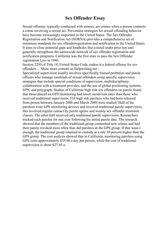 Sex Offender Essay
Sexual offenses, typically conducted with minors, are crimes when a person commits
a crime involving a sexual act. Prevention strategies for sexual offending behavior
have become increasingly important in the United States. The Sex Offender
Registration and Notification Act (SORNA) provides a comprehensive set of
minimum standards for sex offenderregistration and notification in the United States.
It aims to close potential gaps and loopholes that existed under prior law and
generally strengthens the nationwide network of sex offender registration and
notification programs. California was the first state to pass the Sex Offender
registration Law in 1946.
Section 2250 of Title 18, United States Code, makes it a federal offense for sex
offenders ... Show more content on Helpwriting.net ...
Specialized supervision usually involves specifically trained probation and parole
officers who manage caseloads of sexual offenders using specific supervision
strategies that include special conditions of supervision, multidisciplinary
collaboration with a treatment provider, and the use of global positioning systems,
GPS, and polygraph. Studies of California high risk sex offenders on parole found
that those placed on GPS monitoring had lower recidivism rates than those who
received traditional supervision. 516 high risk parolees who had been released
from prison between January 2006 and March 2009 were studied. Half of the
parolees wore GPS monitoring devices and received traditional parole supervision,
this involved regular contact by parole agents and weekly sex offender treatment
classes. The other half received only traditional parole supervision. Researchers
tracked each parolee for one year following his initial parole date. The research
showed that the members of the traditional group committed new crimes and had
their parole revoked more often than did parolees in the GPS group. If that wasn t
enough, the traditional group returned to custody at a rate 38 percent higher than the
GPS group. The cost analysis showed that in California, monitoring parolees using
GPS costs approximately $35.96 a day per person, while the cost of traditional
supervision is about $27.45 a
 