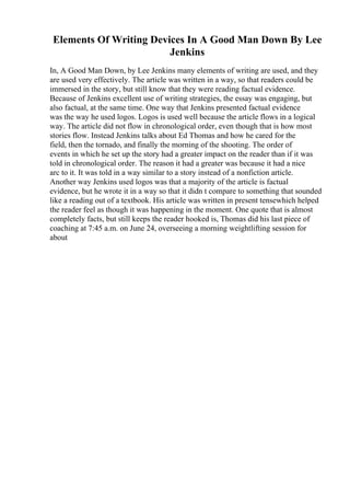 Elements Of Writing Devices In A Good Man Down By Lee
Jenkins
In, A Good Man Down, by Lee Jenkins many elements of writing are used, and they
are used very effectively. The article was written in a way, so that readers could be
immersed in the story, but still know that they were reading factual evidence.
Because of Jenkins excellent use of writing strategies, the essay was engaging, but
also factual, at the same time. One way that Jenkins presented factual evidence
was the way he used logos. Logos is used well because the article flows in a logical
way. The article did not flow in chronological order, even though that is how most
stories flow. Instead Jenkins talks about Ed Thomas and how he cared for the
field, then the tornado, and finally the morning of the shooting. The order of
events in which he set up the story had a greater impact on the reader than if it was
told in chronological order. The reason it had a greater was because it had a nice
arc to it. It was told in a way similar to a story instead of a nonfiction article.
Another way Jenkins used logos was that a majority of the article is factual
evidence, but he wrote it in a way so that it didn t compare to something that sounded
like a reading out of a textbook. His article was written in present tensewhich helped
the reader feel as though it was happening in the moment. One quote that is almost
completely facts, but still keeps the reader hooked is, Thomas did his last piece of
coaching at 7:45 a.m. on June 24, overseeing a morning weightlifting session for
about
 