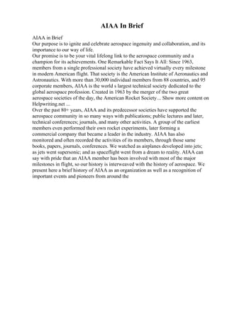 AIAA In Brief
AIAA in Brief
Our purpose is to ignite and celebrate aerospace ingenuity and collaboration, and its
importance to our way of life.
Our promise is to be your vital lifelong link to the aerospace community and a
champion for its achievements. One Remarkable Fact Says It All: Since 1963,
members from a single professional society have achieved virtually every milestone
in modern American flight. That society is the American Institute of Aeronautics and
Astronautics. With more than 30,000 individual members from 88 countries, and 95
corporate members, AIAA is the world s largest technical society dedicated to the
global aerospace profession. Created in 1963 by the merger of the two great
aerospace societies of the day, the American Rocket Society... Show more content on
Helpwriting.net ...
Over the past 80+ years, AIAA and its predecessor societies have supported the
aerospace community in so many ways with publications; public lectures and later,
technical conferences; journals, and many other activities. A group of the earliest
members even performed their own rocket experiments, later forming a
commercial company that became a leader in the industry. AIAA has also
monitored and often recorded the activities of its members, through those same
books, papers, journals, conferences. We watched as airplanes developed into jets;
as jets went supersonic; and as spaceflight went from a dream to reality. AIAA can
say with pride that an AIAA member has been involved with most of the major
milestones in flight, so our history is interweaved with the history of aerospace. We
present here a brief history of AIAA as an organization as well as a recognition of
important events and pioneers from around the
 