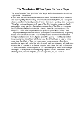 The Manufacture Of Teen Space On Cruise Ships
The Manufacture of Teen Space on Cruise Ships: An Environment of Autonomous,
Aspirational Consumption
Cruise ships are cathedrals of consumption in which consumer activity is controlled
and encouraged by the enchanting environment constructed (Ritzer, 7). Through an
atmosphere of spectacle and grandiosity cruise ships entice spending from passengers.
This effect continues throughout all areas of the ship, including space specifically
designed for young travelers. Capitalism s construction of the child as a consumer
is reified in these isolated and purified kids only areas. By creating age specific
kidspaces , cruise ship companies effectively encourage the Kids Getting Older
Younger (KGOY) phenomenon and the growing anti adultism mentality, by granting
tweens and teens an effective faГ§ade of independence that allows them to enact
their power of consumer choice. Spaces geared for ages 12 17 will be explored on
three major cruise lines; Carnival, Disney, and Royal Caribbean, in order to better
understand the effects of these environments on young consumers. In order to
decipher the ways each cruise line hails the youth audience, this essay will look at the
construction of kidspace as well as the language used to describe each environment.
As mentioned above, cruise ships are in fact consumer spaces. These massive ships
encompass so many facets of contemporary capitalist society. Restaurants, hotels,
shopping malls, amusement parks, spas and nightclubs, are just a start to
 