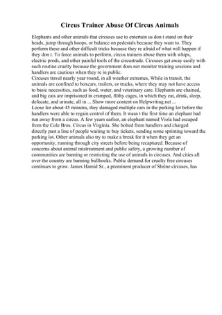 Circus Trainer Abuse Of Circus Animals
Elephants and other animals that circuses use to entertain us don t stand on their
heads, jump through hoops, or balance on pedestals because they want to. They
perform these and other difficult tricks because they re afraid of what will happen if
they don t. To force animals to perform, circus trainers abuse them with whips,
electric prods, and other painful tools of the circustrade. Circuses get away easily with
such routine cruelty because the government does not monitor training sessions and
handlers are cautious when they re in public.
Circuses travel nearly year round, in all weather extremes, While in transit, the
animals are confined to boxcars, trailers, or trucks, where they may not have access
to basic necessities, such as food, water, and veterinary care. Elephants are chained,
and big cats are imprisoned in cramped, filthy cages, in which they eat, drink, sleep,
defecate, and urinate, all in ... Show more content on Helpwriting.net ...
Loose for about 45 minutes, they damaged multiple cars in the parking lot before the
handlers were able to regain control of them. It wasn t the first time an elephant had
run away from a circus. A few years earlier, an elephant named Viola had escaped
from the Cole Bros. Circus in Virginia. She bolted from handlers and charged
directly past a line of people waiting to buy tickets, sending some sprinting toward the
parking lot. Other animals also try to make a break for it when they get an
opportunity, running through city streets before being recaptured. Because of
concerns about animal mistreatment and public safety, a growing number of
communities are banning or restricting the use of animals in circuses. And cities all
over the country are banning bullhooks. Public demand for cruelty free circuses
continues to grow. James Hamid Sr., a prominent producer of Shrine circuses, has
 
