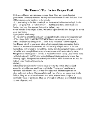 The Theme Of Fear In Sow Dragon Teeth
Violence, robberies were common in those days. Riots were started against
government. Unemployment and poverty were the cause of all those incidents. Fear
of black poor people was there in the society.
пѓ I was staring at the door, making it out in my mind rather than seeing it, in the
dark. I lay quite still__ a victim already___ but the arrhythmia of my heart was
fleeing, knocking this way and that against its body cage.
Writer himself is the subject of fear. Writer has topicalized his fear through the use of
word like victim.
Agent patient relationship:
пѓ Yet she was afraid that someday such people might come up the street and tear
off the plaque YOU HAVE BEENWARNED and open the gates and stream in....
In this sentence wife is the patient ... Show more content on Helpwriting.net ...
Sow Dragon s teeth is used as an idiom which means to take some action that is
intended to prevent strife or trouble but that actually brings it about. In the text
husband and wife wanted to prevent their family from the danger of black people but
their child was entangled in those security measures which were taken by them.
Metaphors or other figures of speech: In Nadine Gordimer s story Once upon a Time
published originally in 1989, the white child caught in the pointed wire and then
violently ripped free symbolizes not only the death of white domination but also the
birth of a new South African society
Modality:
In the entire text authoritative tone is developed by the author. She had used
words like should would, could and ought to be. This type of models verbs
represents authoritative tone. She had developed such a tone to represent her
ideas and words as facts. Black people in such type of areas are treated in a similar
fashion. They are not allowed to enter into white peoples home except as a
trustworthy maid or gardeners. They are involved in robberies as well but all this is
because of poverty and
 