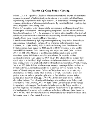 Patient Cp Case Study Nursing
Patient C.P. is a 15 year old Caucasian female admitted to the hospital with anorexia
nervosa. As a result of debilitation from the disease process, this individual began
experiencing symptoms of multi organ failure. C.P. experienced several episodes of
syncope. At the time of admission to the hospital the patient exhibited symptoms that
could progress to shock at any time.
Patient C.P. s medical history is essentially unremarkable until approximately two
months prior to admission. Details regarding the patient s decline will be discussed
later. Socially, patient C.P. is the younger of her parent s two daughters. She is a high
school student who is active in ballet and cheerleading. Patient denies any tobacco or
illegal ... Show more content on Helpwriting.net ...
Lab values are abnormally high in patients experiencing dehydration. Lower levels
are associated with patient s suffering from of anemia and malnutrition. (Van
Leeuwen, 2013, pp.470 494). BUN is used for assessing renal function and fluid
hydration status. (Van Leeuwen, 2013, pp. 1542 1548) Creatinine is also used to
assess kidney function. Fluid volume may also impact this level. (Van Leeuwen,
2013, pp. 631 638). Albumin is used to assess kidney function and overall
nutritional status. This laboratory value is monitored for potential need of
additional nutrition. (Van Leeuwen, 2013, pp. 24 28). Glucose levels indicate how
much sugar is in the blood. High levels are an indication of diabetes and excessive
food intake, where low levels indicate hypothyroidism and starvation. (Van Leeuwen,
2013, pp. 853 863). Sodium levels are used to assess electrolyte balance related to
hydration levels. Abnormal sodium levels in anorexia nervosa patients may be a
result of diuretic usage or abuse. Patients suffering from anorexia nervosa may
also increase their fluid intake when it is time to weigh. This practice allows the
patient to appear to have gained weight when in fact it is fluid volume weight
gained. (Van Leeuwen, 2013, pp. 1396 1402). Potassium levels assess fluid and
electrolyte balance. This lab value aids in diagnosing acidosis, renal failure, and
dehydration. (Van Leeuwen, 2013, pp. 1281 1285). Calcium levels are referenced
in regards to various organ functions in the body systems. Deficient nutrition in
patients diagnosed with anorexia nervosa prompt calcium levels to get depleted. If
the level gets too low or too high, cardiac arrhythmias could result. (Van Leeuwen,
2013, pp. 340 347). Bicarbonate indicates if there are any acid base imbalances. This
laboratory value is often reported when an
 