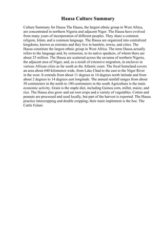 Hausa Culture Summary
Culture Summary for Hausa The Hausa, the largest ethnic group in West Africa,
are concentrated in northern Nigeria and adjacent Niger. The Hausa have evolved
from many years of incorporation of different peoples. They share a common
religion, Islam, and a common language. The Hausa are organized into centralized
kingdoms, known as emirates and they live in hamlets, towns, and cities. The
Hausa constitute the largest ethnic group in West Africa. The term Hausa actually
refers to the language and, by extension, to its native speakers, of whom there are
about 25 million. The Hausa are scattered across the savanna of northern Nigeria,
the adjacent area of Niger, and, as a result of extensive migration, in enclaves in
various African cities as far south as the Atlantic coast. The focal homeland covers
an area about 640 kilometers wide, from Lake Chad to the east to the Niger River
in the west. It extends from about 11 degrees to 14 degrees north latitude and from
about 2 degrees to 14 degrees east longitude. The annual rainfall ranges from about
50 centimeters in the north to 100 centimeters in the south Agriculture is the main
economic activity. Grain is the staple diet, including Guinea corn, millet, maize, and
rice. The Hausa also grow and eat root crops and a variety of vegetables. Cotton and
peanuts are processed and used locally, but part of the harvest is exported. The Hausa
practice intercropping and double cropping; their main implement is the hoe. The
Cattle Fulani
 