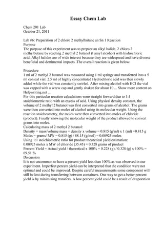 Essay Chem Lab
Chem 201 Lab
October 21, 2011
Lab #6: Preparation of 2 chloro 2 methylbutane an Sn 1 Reaction
Purpose
The purpose of this experiment was to prepare an alkyl halide, 2 chloro 2
methylbutane by reacting 2 methyl 2 butanol (t amyl alcohol) with hydrochloric
acid. Alkyl halides are of wide interest because they are widespread and have diverse
beneficial and detrimental impacts .The overall reaction is given below:
Procedure
1 ml of 2 methyl 2 butanol was measured using 1 ml syringe and transferred into a 5
ml conical vial. 2.5 ml of highly concentrated Hydrochloric acid was then slowly
added while the vial was constantly swirled. After mixing alcohol with HCl the vial
was capped with a screw cap and gently shaken for about 10 ... Show more content on
Helpwriting.net ...
For this particular reaction calculations were straight forward due to 1:1
stoichiometric ratio with an excess of acid. Using physical density constant, the
volume of 2 methyl 2 butanol was first converted into grams of alcohol. The grams
were then converted into moles of alcohol using its molecular weight. Using the
reaction stoicheometry, the moles were then converted into moles of chloride
(product). Finally knowing the molecular weight of the product allowed to convert
grams into moles.
Calculating mass of 2 methyl 2 butanol:
Density = mass/volume mass = density x volume = 0.815 (g/ml) x 1 (ml) =0.815 g
Moles = grams/ MW = 0.815 (g) / 88.15 (g/mol) = 0.00925 moles
Using 1:1 stoichiometric ratio for product theoretical yield estimation:
0.00925 moles x MW of chloride (35.45) = 0.328 grams of product
Percent Yield = Actual yield / theoretical x 100% = 0.228 (g) / 0.328 (g) x 100% =
69.51 %
Discussion
It is not uncommon to have a percent yield less than 100% as was observed in our
experiment. Imperfect percent yield can be interpreted that the condition were not
optimal and could be improved. Despite careful measurements some component will
still be lost during transferring between containers. One way to get a better percent
yield is by minimizing transfers. A low percent yield could be a result of evaporation
 