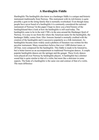 A Hardingfele Fiddle
Hardingfele The hardingfele also know as a hardanger fiddle is a unique and historic
instrument traditionally from Norway. This instrument with its rich history is quite
possibly a gem in the string family that is normally overlooked. Even though many
people have never heard of a hardingfele it is commonly considered the national
instrument of Norway! In this paper I hope to show you a brief history of the
hardingfeleand then a look at how the hardingfele is still used today. The
hardingfele came to be in the mid 1700 s in the area around the Hardanger fjord of
Norway. It is easy to see from this where the American name for the hardingfele, the
hardanger fiddle, comes from. Olav Jonsson Jaastad is normally credited with the
creation of the hardingfele and it successive popularity as a folk instrument. As
hardingfeles became more widely used a plethora of literature was written for this
peculiar instrument. Many researchers believe that over 1,000 distinct tunes, or
slГҐttar, were composed for the hardingfele. This fiddle is made to be listened to,
but is better known as an accompaniment to traditional Norwegian dances. A couple
popular hardingfele dances are the springar and the gangar. These lively dances
were played all over Norway by hardingfele players. A hardingfele has a distinct
sound that is quite similar to that of a violin, but more like a dulcimer in some
aspects. The body of a hardingfele is the same size and contour of that of a violin.
The main difference
 
