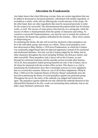Alteration In Frankenstein
Any baker knows that when following a recipe, there are certain ingredients that can
be added in decreased or increased quantities, substituted with another ingredient, or
excluded as a whole, while still not affecting the overall outcome of the recipe. On
the other hand, there are other ingredients that must be measured precisely in order
for the recipe to be successful. The aforementioned description holds true for literary
works, as well. The success of some pieces relies heavily on a strong plot, while the
success of others is found primarily from the quality of characters and setting. To
construct a successful Frankensteinstory, one must be sure to include the creation of
the monster, the human like qualities embodied by the monster,... Show more content
on Helpwriting.net ...
In containing this theme, the tale will reveal how destructive these prejudices can
be to the individual, group, and society as a whole. These social prejudices were
best showcased in Mary Shelley s 1818 novel Frankenstein, in which the Creature
was continually judged based upon his physical appearance instead of his emotional
and intellectual attributes. Not only was the Creature judged by his father, but by
other characters throughout the novel including William, the DeLacey family, and
other townsfolk. These prejudices took a heavy toll on the Creature, as seen
through his emotional responses and his sporadic actions towards other humans.
All in all, these prejudices ended up being harmful not only to the Creature, but to
all whom he interacted with due to their effect on him. This theme is so vital to
maintaining the Frankenstein story that it seemingly reoccurs in every adaptation
that we covered this semester. However, out of all of these adaptations, Philip K.
Dick s 1968 novel Do Androids Dream of Electric Sheep? undoubtedly does the
best job at portraying the theme of social prejudices against one particular group.
Throughout the novel, the entity of the androids was judged and looked down
upon. The prejudices against androids not only affected the androids themselves but
affected Rick Deckard as his life s work was terminating these androids, Iran as she
didn t enjoy Deckard s profession, John
 