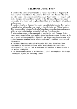 The African Descent Essay
1. Criollos: This term is often referred to as creoles, and it relates to the people of
pure European descent born in the Americas. They were often the ones who carried
out independence movements in Latin America, as they were tired of being subdued
by the European natives and thus wanted to be the elite class. They did not seek to
improve the lives of non white people, and used theories of racial purity to keep them
under control.
2. Mestizos: It refers to the non white people present in Latin America. They are the
result of various mixtures between people of Spanish, Indian and African heritage.
They constituted the bottom of society before and even long after independence was
achieved in the majority of the nations in South and Central America.
3. reinos and peninsulares: European natives who lived in Latin America. Before
independence was obtained in the various South American countries, they were at the
top of society, and subjugated both the creoles and the mestizos. In most cases, only
peninsulares were appointed to the colonies highest office positions in the colonial
governments.
4. Toussaint L Ouverture and Henri Christophe: They were the two main key
protagonists of the Haitian revolution, which which allowed Haiti to become
independent from France in 1804. Haiti was the second nation to obtain self rule in
the Western Hemisphere.
5. The American Declaration of Independence (1776): It was adopted in the Second
Continental Congress, and written by Thomas
 
