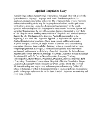 Applied Linguistics Essay
Human beings and non human beings communicate with each other with a code like
system known as language. Language has 4 macro functions to perform, i.e.
ideational, interpersonal, textual and poetic. The systematic study of these functions
and the understanding of the way the language is acquired and used in spoken and
written text is known as Linguistics. Linguistics focuses mainly on the sound,
syntactic and meaning level of a languageunder the names of Phonetics, Syntax and
semantics/ Pragmatics as the core of Linguistics. Further, it is related to every field
of life. Linguist started working on these fields of Linguistics and tried to implement
them in the life. This became to be known as Applied Linguistics but in the
beginning, it was more like Linguistics Applied, i.e. application of Linguistics.
Applied Linguistics is a broad and... Show more content on Helpwriting.net ...
A speech therapist, a teacher, an expert witness in criminal case, an advertising
copywriter, historian, literary scholar, dictionary writer, a group of civil servants,
computer programmer, a zoologist, a medical sociologist and many more faces
professional problems and need the help of Applied Linguistics for their solutions.
According to Mouton de Gruyter, the scope of Applied Linguistics include: Language
Acquisition (L1 and L2), Psycho/Neuro linguistics, Language Teaching,
Sociolinguistics, Humor Studies, Pragmatics, Discourse Analysis / Rhetorics, Text
/ Processing / Translation, Computational Linguistics Machine Translation, Corpus
Linguistics, Language Control / Dialectology (Alan Davies, 2007). The scope of
AL has widened up to a large extend and encompasses almost every field of life
related to language, whether its language planning or language policies; language and
gender or language and the media, etc. In short, Applied Linguistics has to do any and
every thing with the
 