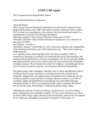 CNPC CSR report
2012 Corporate Social Responsibility Report
China National Petroleum Corporation
About the Report
This is China National Petroleum Corporation s seventh annual Corporate Social
Responsibility Report since 2006. This report accurately represents what we did in
2012 to honor our commitments to the economy, the environment and society. It is
important that we provide the following information:
Reporting company: China National Petroleum Corporation (CNPC)
Alternative reference: China National Petroleum Corporation is also referred to in
this report as CNPC ,
the Company , we and us .
Timeframe: January 1 to December 31, 2012. Given the continuity and comparability
of the disclosed information, part of the information may ... Show more content on
Helpwriting.net ...
As a corporate citizen following high moral and ethical standards, CNPC is
committed to honoring its economic, environmental and social responsibilities, and
working with all stakeholders to promote sustainability. We strive to provide reliable
and quality products and services, and live up to the expectations of all stakeholders
including investors. We are keenly aware that the Company s sustainable growth can
never be achieved without economic, environmental and social sustainability.
The global energy map is changing. Therefore, how to safely and efficiently deliver
oil and gas from resource locations to consumers has become essential for oil
companies. Supported by our industry chain with global reach, in particular the five
overseas cooperative areas and three oil and gas operation centers, we are able to
coordinate supply and demand between producing areas and markets through
international trade. In 2012, our international trade volume surpassed 300 million
tons for the first time, which helped to balance the global energy market.
Upholding the mission of Caring for Energy, Caring for You , we aim to build a
green, international and sustainable company. We have never relented in our efforts
to ensure stable energy supply, promote green development, advance the development
of our employees and support community development. In this report, we
 