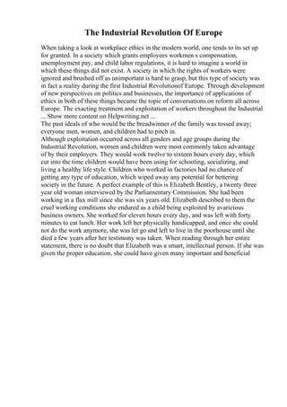 The Industrial Revolution Of Europe
When taking a look at workplace ethics in the modern world, one tends to its set up
for granted. In a society which grants employees workmen s compensation,
unemployment pay, and child labor regulations, it is hard to imagine a world in
which these things did not exist. A society in which the rights of workers were
ignored and brushed off as unimportant is hard to grasp, but this type of society was
in fact a reality during the first Industrial Revolutionof Europe. Through development
of new perspectives on politics and businesses, the importance of applications of
ethics in both of these things became the topic of conversations on reform all across
Europe. The exacting treatment and exploitation of workers throughout the Industrial
... Show more content on Helpwriting.net ...
The past ideals of who would be the breadwinner of the family was tossed away;
everyone men, women, and children had to pitch in.
Although exploitation occurred across all genders and age groups during the
Industrial Revolution, women and children were most commonly taken advantage
of by their employers. They would work twelve to sixteen hours every day, which
cut into the time children would have been using for schooling, socializing, and
living a healthy life style. Children who worked in factories had no chance of
getting any type of education, which wiped away any potential for bettering
society in the future. A perfect example of this is Elizabeth Bentley, a twenty three
year old woman interviewed by the Parliamentary Commission. She had been
working in a flax mill since she was six years old. Elizabeth described to them the
cruel working conditions she endured as a child being exploited by avaricious
business owners. She worked for eleven hours every day, and was left with forty
minutes to eat lunch. Her work left her physically handicapped, and once she could
not do the work anymore, she was let go and left to live in the poorhouse until she
died a few years after her testimony was taken. When reading through her entire
statement, there is no doubt that Elizabeth was a smart, intellectual person. If she was
given the proper education, she could have given many important and beneficial
 
