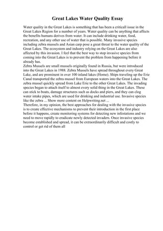 Great Lakes Water Quality Essay
Water quality in the Great Lakes is something that has been a criticall issue in the
Great Lakes Region for a number of years. Water quality can be anything that affects
the benefits humans derives from water. It can include drinking water, food,
recreation, and any other use of water that is possible. Many invasive species
including zebra mussels and Asian carp pose a great threat to the water quality of the
Great Lakes. The ecosystem and industry relying on the Great Lakes are also
affected by this invasion. I feel that the best way to stop invasive species from
coming into the Great Lakes is to prevent the problem from happening before it
already has.
Zebra Mussels are small mussels originally found in Russia, but were introduced
into the Great Lakes in 1988. Zebra Mussels have spread throughout every Great
Lake, and are prominent in over 100 inland lakes (Home). Ships traveling up the Erie
Canal transported the zebra mussel from European waters into the Great Lakes. The
zebra mussel quickly spread from Lake Erie to the other Great Lakes. The invading
species began to attach itself to almost every solid thing in the Great Lakes. These
can stick to boats, damage structures such as docks and piers, and they can clog
water intake pipes, which are used for drinking and industrial use. Invasive species
like the zebra ... Show more content on Helpwriting.net ...
Therefore, in my opinion, the best approaches for dealing with the invasive species
is to create effective mechanisms to prevent their introduction in the first place
before it happens, create monitoring systems for detecting new infestations and we
need to move rapidly to eradicate newly detected invaders. Once invasive species
become established and spread, it can be extraordinarily difficult and costly to
control or get rid of them all
 