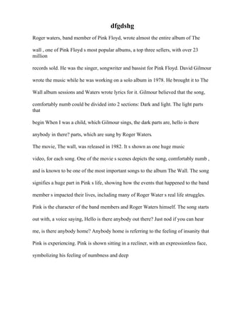 dfgdshg
Roger waters, band member of Pink Floyd, wrote almost the entire album of The
wall , one of Pink Floyd s most popular albums, a top three sellers, with over 23
million
records sold. He was the singer, songwriter and bassist for Pink Floyd. David Gilmour
wrote the music while he was working on a solo album in 1978. He brought it to The
Wall album sessions and Waters wrote lyrics for it. Gilmour believed that the song,
comfortably numb could be divided into 2 sections: Dark and light. The light parts
that
begin When I was a child, which Gilmour sings, the dark parts are, hello is there
anybody in there? parts, which are sung by Roger Waters.
The movie, The wall, was released in 1982. It s shown as one huge music
video, for each song. One of the movie s scenes depicts the song, comfortably numb ,
and is known to be one of the most important songs to the album The Wall. The song
signifies a huge part in Pink s life, showing how the events that happened to the band
member s impacted their lives, including many of Roger Water s real life struggles.
Pink is the character of the band members and Roger Waters himself. The song starts
out with, a voice saying, Hello is there anybody out there? Just nod if you can hear
me, is there anybody home? Anybody home is referring to the feeling of insanity that
Pink is experiencing. Pink is shown sitting in a recliner, with an expressionless face,
symbolizing his feeling of numbness and deep
 