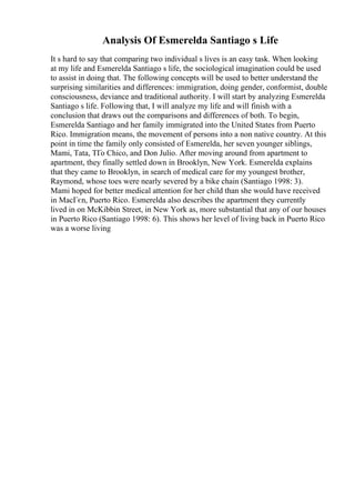 Analysis Of Esmerelda Santiago s Life
It s hard to say that comparing two individual s lives is an easy task. When looking
at my life and Esmerelda Santiago s life, the sociological imagination could be used
to assist in doing that. The following concepts will be used to better understand the
surprising similarities and differences: immigration, doing gender, conformist, double
consciousness, deviance and traditional authority. I will start by analyzing Esmerelda
Santiago s life. Following that, I will analyze my life and will finish with a
conclusion that draws out the comparisons and differences of both. To begin,
Esmerelda Santiago and her family immigrated into the United States from Puerto
Rico. Immigration means, the movement of persons into a non native country. At this
point in time the family only consisted of Esmerelda, her seven younger siblings,
Mami, Tata, TГo Chico, and Don Julio. After moving around from apartment to
apartment, they finally settled down in Brooklyn, New York. Esmerelda explains
that they came to Brooklyn, in search of medical care for my youngest brother,
Raymond, whose toes were nearly severed by a bike chain (Santiago 1998: 3).
Mami hoped for better medical attention for her child than she would have received
in MacГєn, Puerto Rico. Esmerelda also describes the apartment they currently
lived in on McKibbin Street, in New York as, more substantial that any of our houses
in Puerto Rico (Santiago 1998: 6). This shows her level of living back in Puerto Rico
was a worse living
 