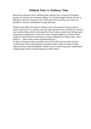 Political Time vs. Ordinary Time
Discuss how political time is different than ordinary time, in terms of resistance
groups. For instance, the resistance fighters in Viet Nam fought first the French, in
Indochina, then the Americans, from 1945 until 1975, for thirty years. How is it
possible to motivate subordinates to fight that long?
Political time differs from that of ordinary time in the amount of time it takes to
reach an end result. As ordinary time may take anywhere from a few days to several
years, political time refers to the amount of time it takes to achieve the ultimate goal
of a group or organization. In the case of the resistance fighters in Vietnam, their
willpower came from the motivation to continue fighting for a higher cause. Their
ability to ... Show more content on Helpwriting.net ...
In order to attempt to deter a possible recruit of suicide terrorism, these recruits
would need to look at the big picture and realize that in order to create a lasting
impression they could accomplish a whole lot more in the living form. Instead these
suicide groups create a lasting impression of the martyrs
 