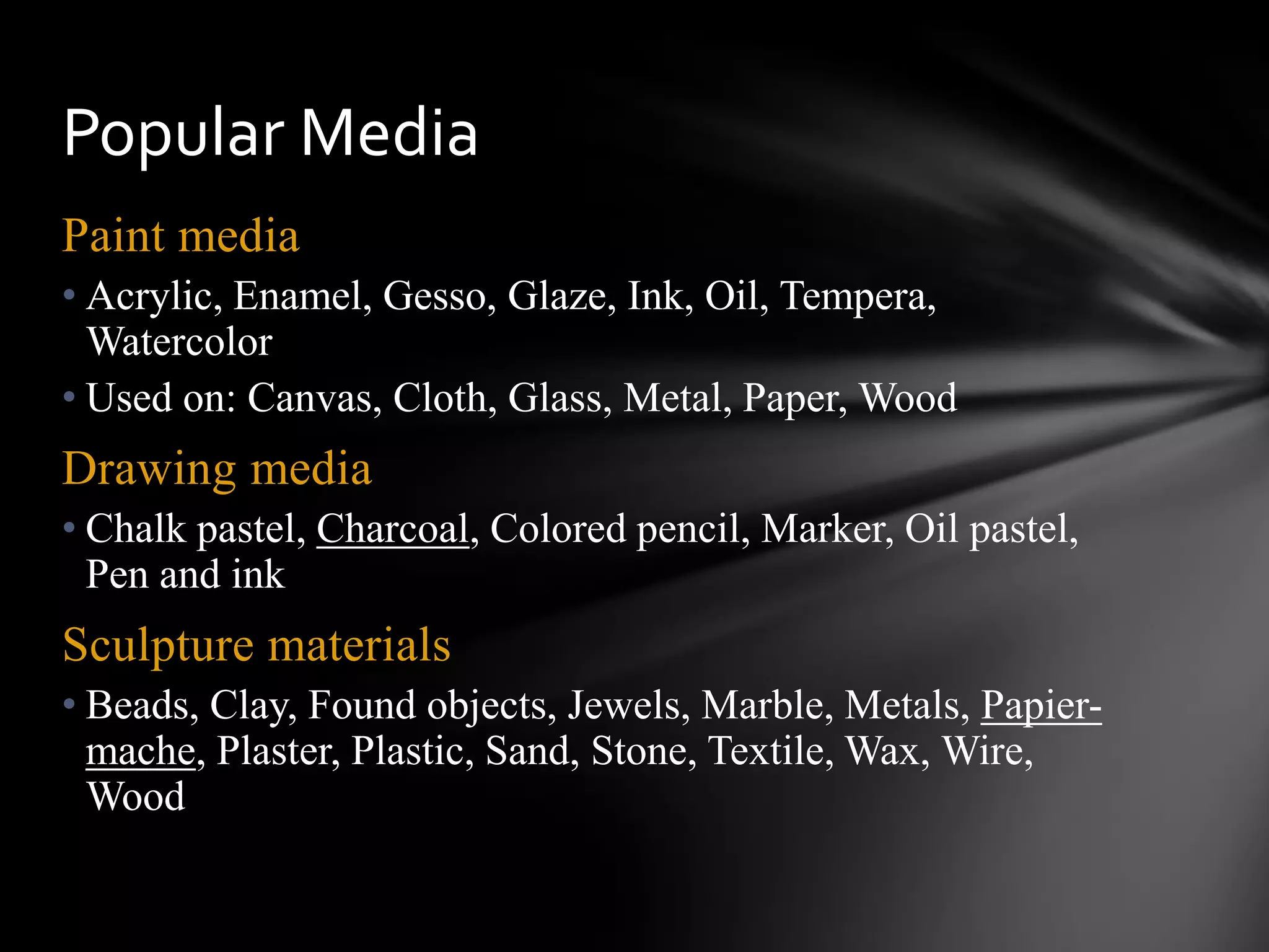 Paint media
• Acrylic, Enamel, Gesso, Glaze, Ink, Oil, Tempera,
Watercolor
• Used on: Canvas, Cloth, Glass, Metal, Paper, Wood
Drawing media
• Chalk pastel, Charcoal, Colored pencil, Marker, Oil pastel,
Pen and ink
Sculpture materials
• Beads, Clay, Found objects, Jewels, Marble, Metals, Papier-
mache, Plaster, Plastic, Sand, Stone, Textile, Wax, Wire,
Wood
Popular Media
 