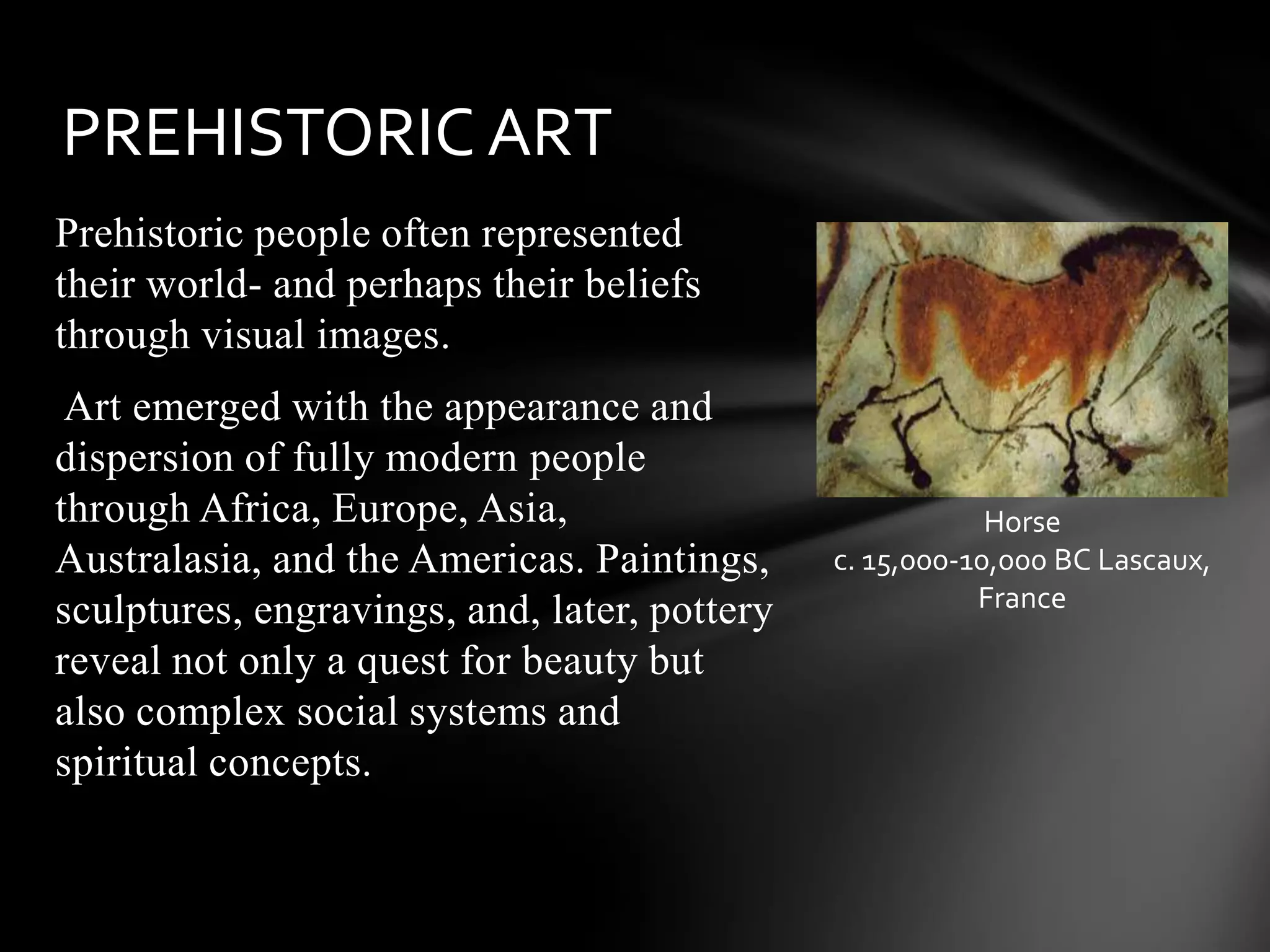 Prehistoric people often represented
their world- and perhaps their beliefs
through visual images.
Art emerged with the appearance and
dispersion of fully modern people
through Africa, Europe, Asia,
Australasia, and the Americas. Paintings,
sculptures, engravings, and, later, pottery
reveal not only a quest for beauty but
also complex social systems and
spiritual concepts.
PREHISTORIC ART
Horse
c. 15,000-10,000 BC Lascaux,
France
 