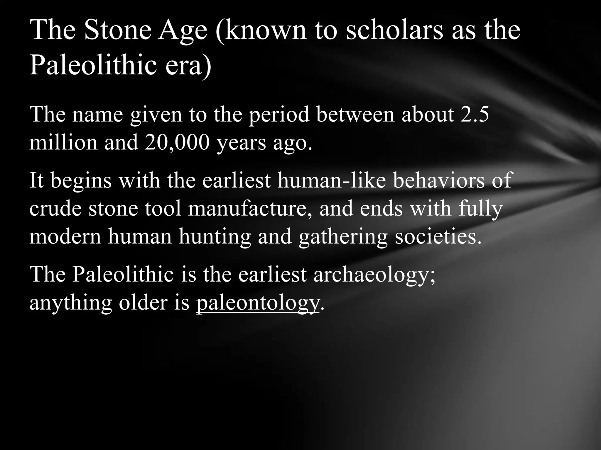 The name given to the period between about 2.5
million and 20,000 years ago.
It begins with the earliest human-like behaviors of
crude stone tool manufacture, and ends with fully
modern human hunting and gathering societies.
The Paleolithic is the earliest archaeology;
anything older is paleontology.
The Stone Age (known to scholars as the
Paleolithic era)
 