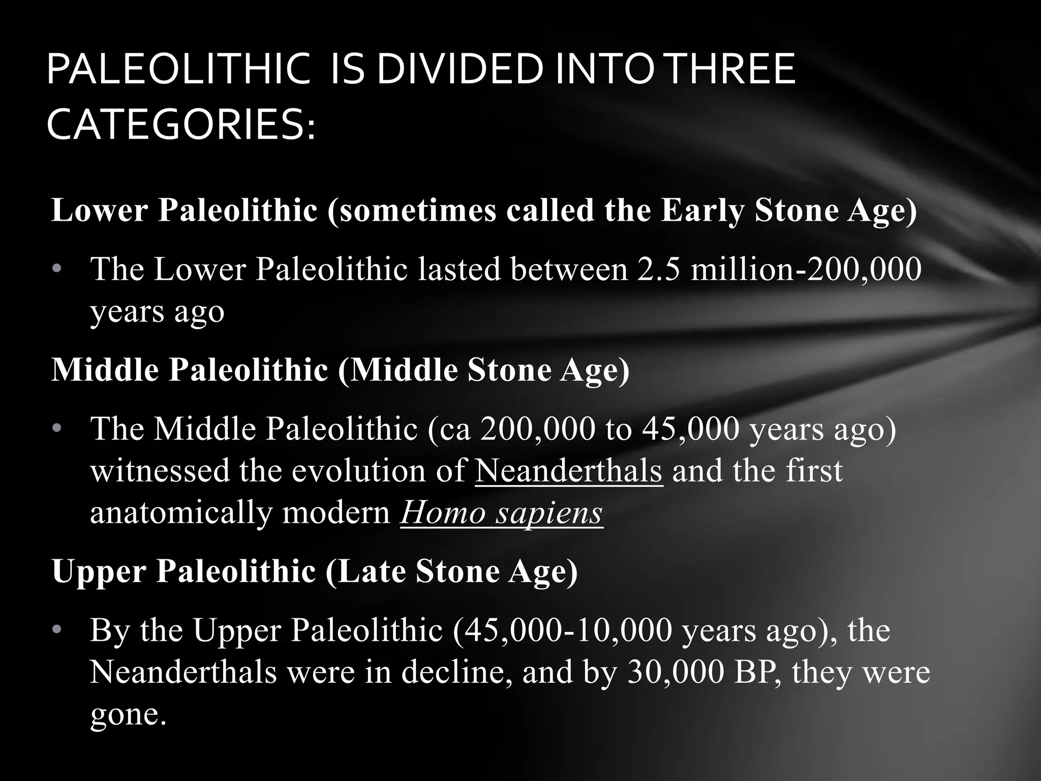 Lower Paleolithic (sometimes called the Early Stone Age)
• The Lower Paleolithic lasted between 2.5 million-200,000
years ago
Middle Paleolithic (Middle Stone Age)
• The Middle Paleolithic (ca 200,000 to 45,000 years ago)
witnessed the evolution of Neanderthals and the first
anatomically modern Homo sapiens
Upper Paleolithic (Late Stone Age)
• By the Upper Paleolithic (45,000-10,000 years ago), the
Neanderthals were in decline, and by 30,000 BP, they were
gone.
PALEOLITHIC IS DIVIDED INTOTHREE
CATEGORIES:
 