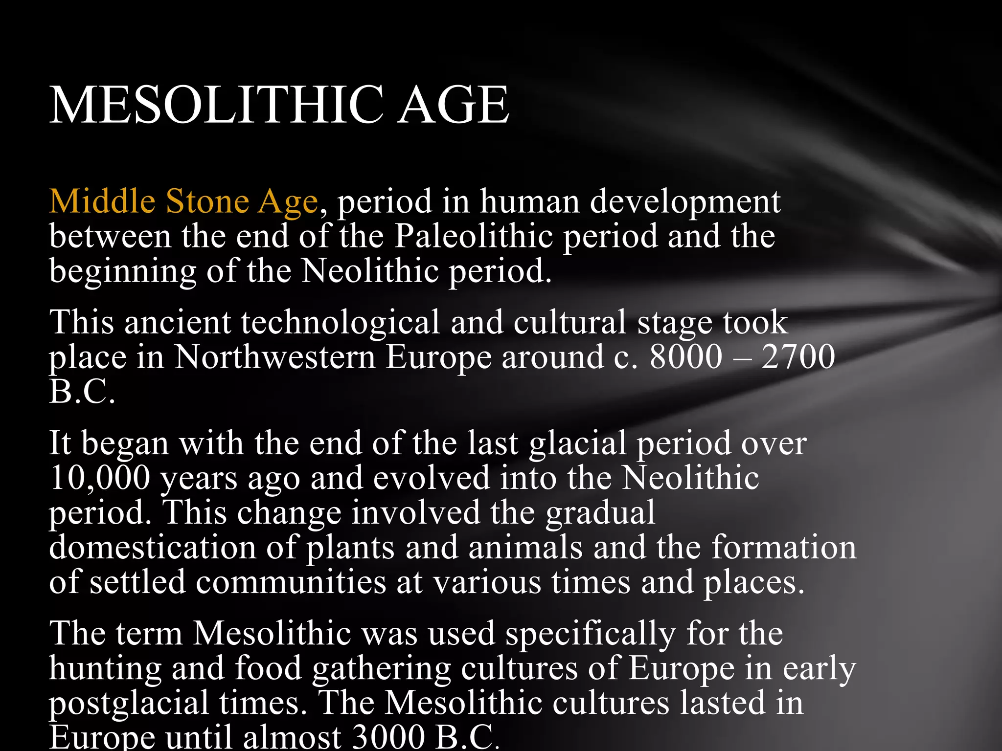 Middle Stone Age, period in human development
between the end of the Paleolithic period and the
beginning of the Neolithic period.
This ancient technological and cultural stage took
place in Northwestern Europe around c. 8000 – 2700
B.C.
It began with the end of the last glacial period over
10,000 years ago and evolved into the Neolithic
period. This change involved the gradual
domestication of plants and animals and the formation
of settled communities at various times and places.
The term Mesolithic was used specifically for the
hunting and food gathering cultures of Europe in early
postglacial times. The Mesolithic cultures lasted in
Europe until almost 3000 B.C.
MESOLITHIC AGE
 