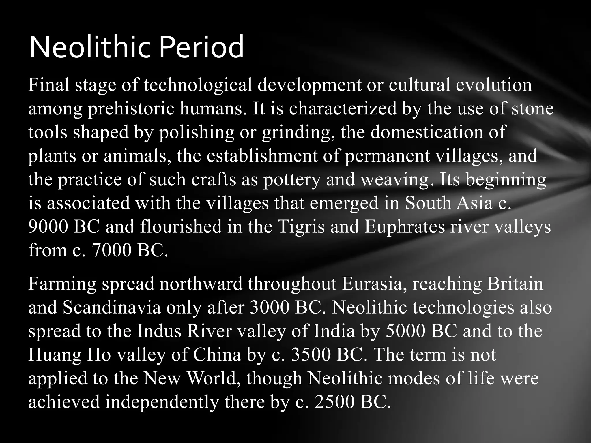 Final stage of technological development or cultural evolution
among prehistoric humans. It is characterized by the use of stone
tools shaped by polishing or grinding, the domestication of
plants or animals, the establishment of permanent villages, and
the practice of such crafts as pottery and weaving. Its beginning
is associated with the villages that emerged in South Asia c.
9000 BC and flourished in the Tigris and Euphrates river valleys
from c. 7000 BC.
Farming spread northward throughout Eurasia, reaching Britain
and Scandinavia only after 3000 BC. Neolithic technologies also
spread to the Indus River valley of India by 5000 BC and to the
Huang Ho valley of China by c. 3500 BC. The term is not
applied to the New World, though Neolithic modes of life were
achieved independently there by c. 2500 BC.
Neolithic Period
 