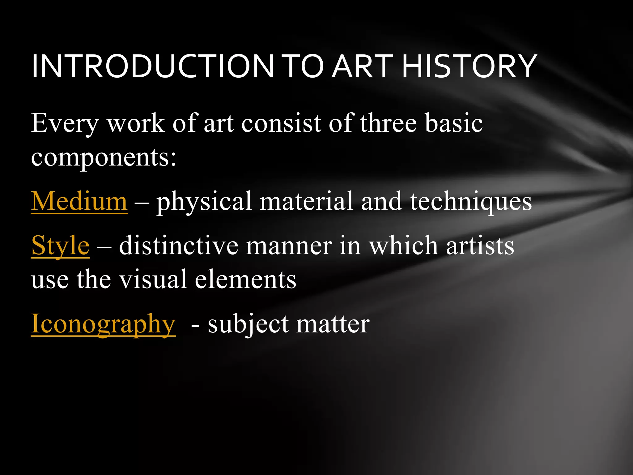 Every work of art consist of three basic
components:
Medium – physical material and techniques
Style – distinctive manner in which artists
use the visual elements
Iconography - subject matter
INTRODUCTIONTO ART HISTORY
 