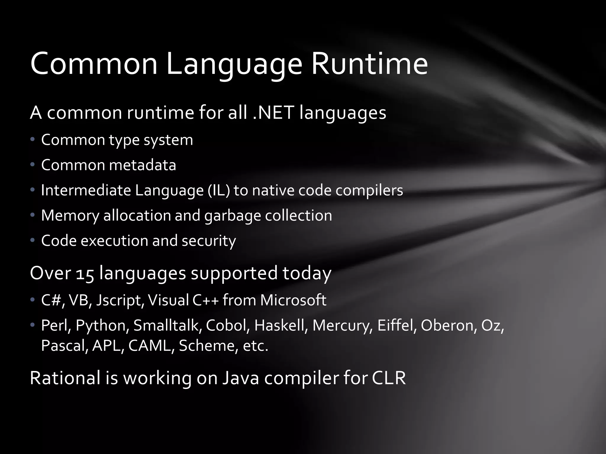 Common Language Runtime 
A common runtime for all .NET languages 
• Common type system 
• Common metadata 
• Intermediate Language (IL) to native code compilers 
• Memory allocation and garbage collection 
• Code execution and security 
Over 15 languages supported today 
• C#, VB, Jscript, Visual C++ from Microsoft 
• Perl, Python, Smalltalk, Cobol, Haskell, Mercury, Eiffel, Oberon, Oz, 
Pascal, APL, CAML, Scheme, etc. 
Rational is working on Java compiler for CLR 
 