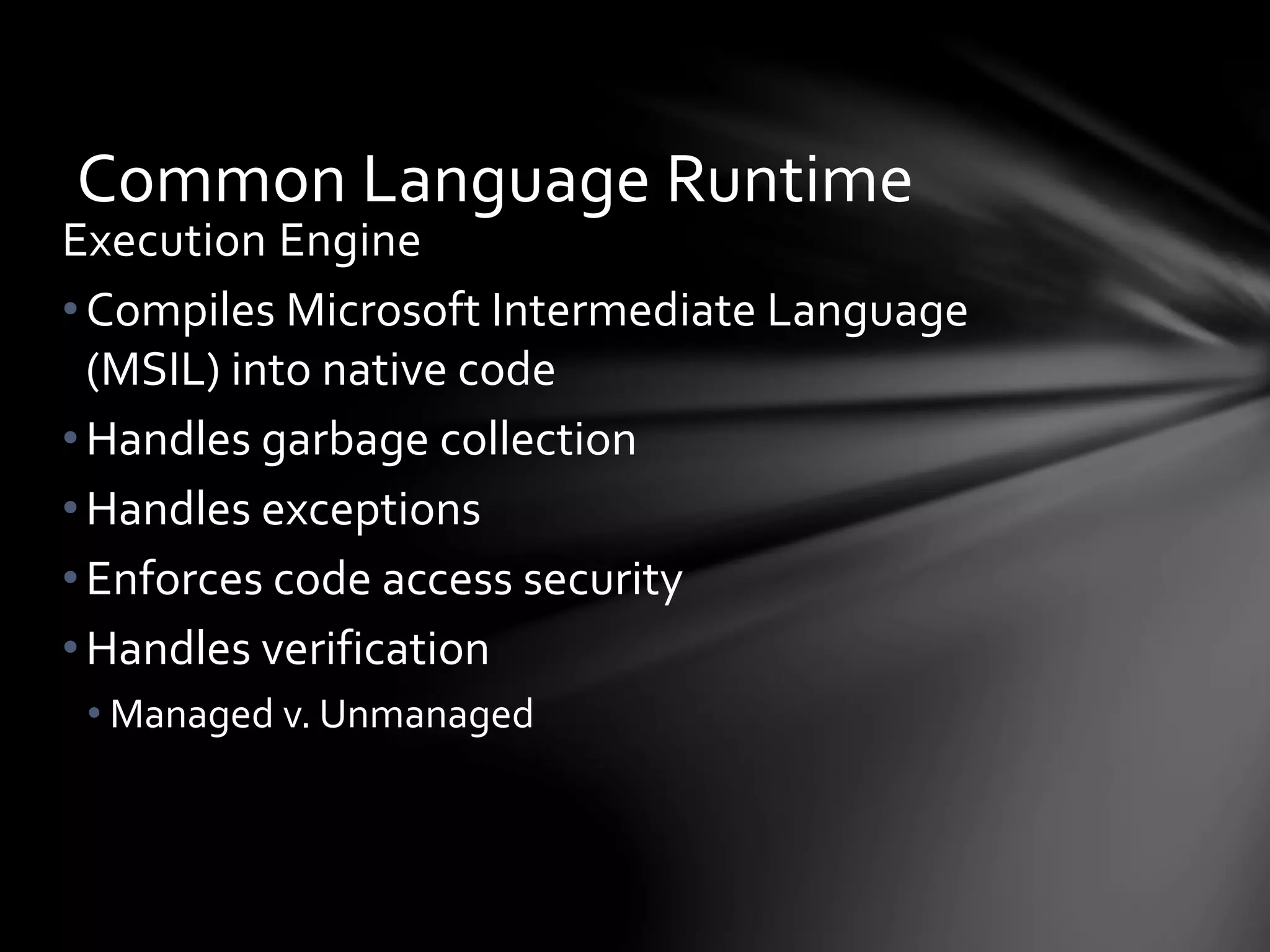 Common Language Runtime 
Execution Engine 
• Compiles Microsoft Intermediate Language 
(MSIL) into native code 
• Handles garbage collection 
•Handles exceptions 
• Enforces code access security 
• Handles verification 
• Managed v. Unmanaged 
 
