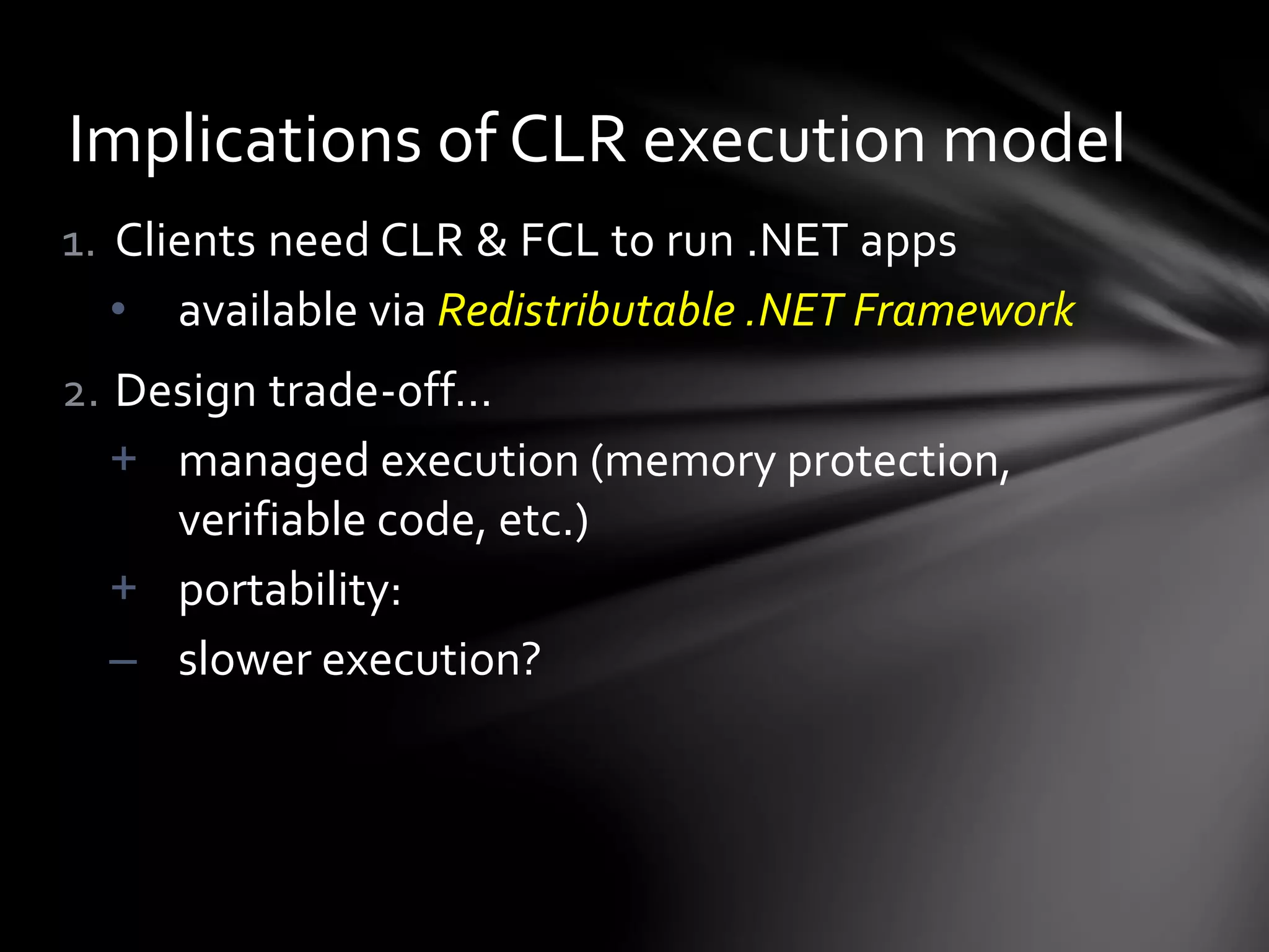 Implications of CLR execution model 
1. Clients need CLR & FCL to run .NET apps 
• available via Redistributable .NET Framework 
2. Design trade-off… 
+ managed execution (memory protection, 
verifiable code, etc.) 
+ portability: 
– slower execution? 
 