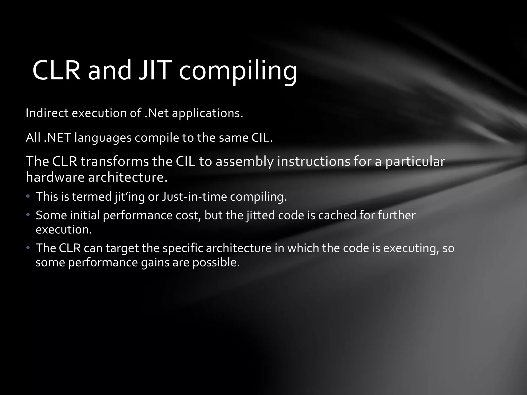 CLR and JIT compiling 
Indirect execution of .Net applications. 
All .NET languages compile to the same CIL. 
The CLR transforms the CIL to assembly instructions for a particular 
hardware architecture. 
• This is termed jit’ing or Just-in-time compiling. 
• Some initial performance cost, but the jitted code is cached for further 
execution. 
• The CLR can target the specific architecture in which the code is executing, so 
some performance gains are possible. 
 