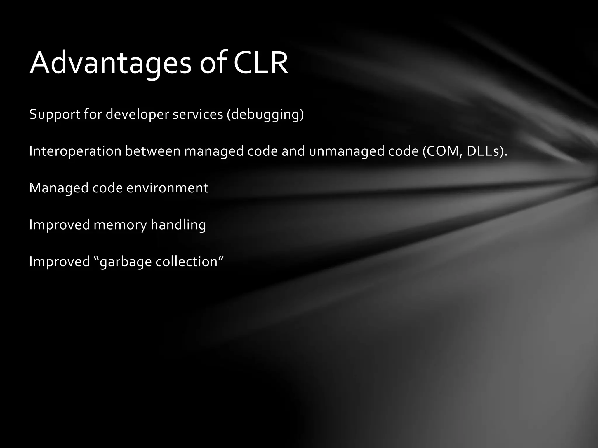 Advantages of CLR 
Support for developer services (debugging) 
Interoperation between managed code and unmanaged code (COM, DLLs). 
Managed code environment 
Improved memory handling 
Improved “garbage collection” 
 