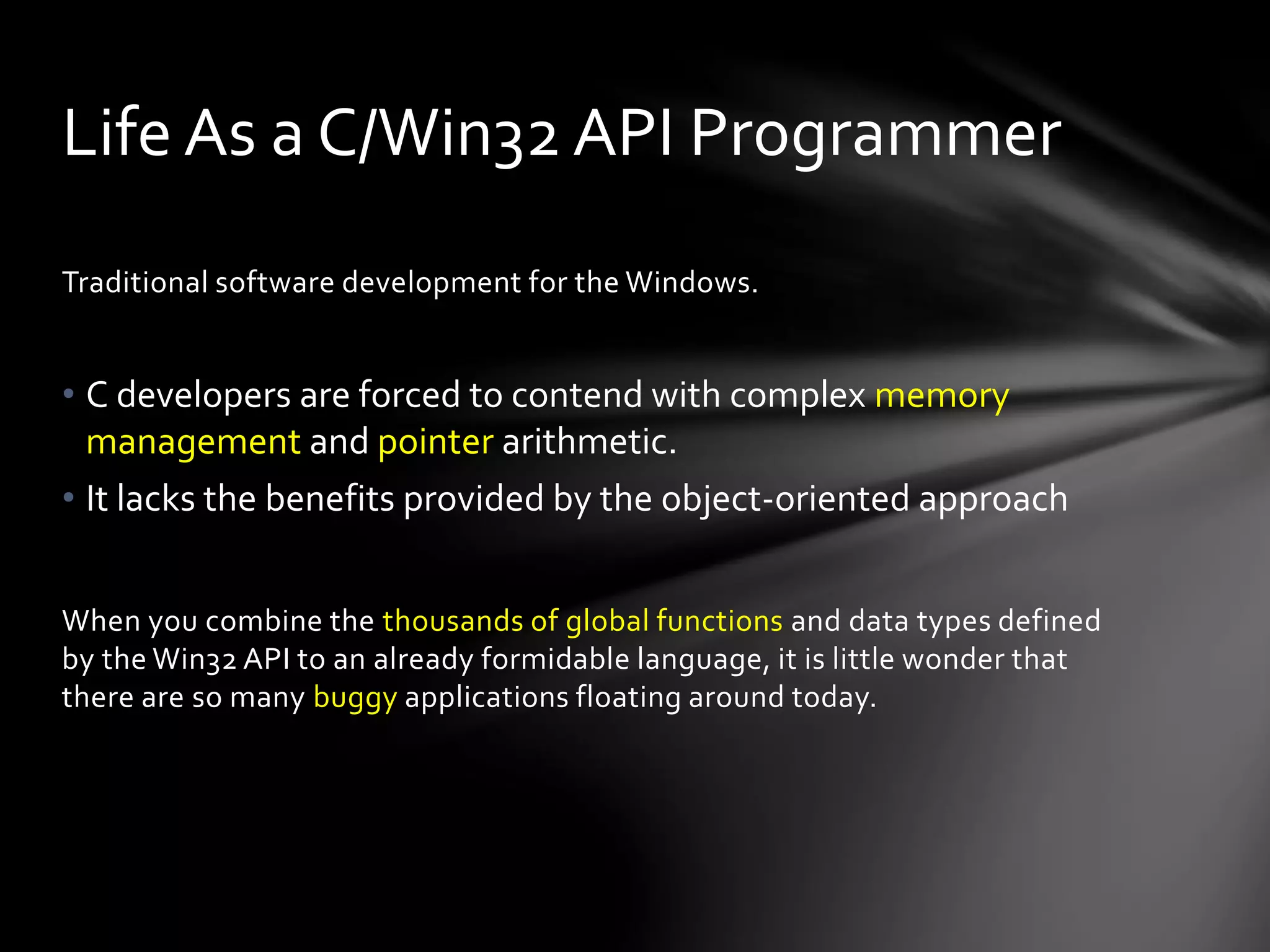 Life As a C/Win32 API Programmer 
Traditional software development for the Windows. 
• C developers are forced to contend with complex memory 
management and pointer arithmetic. 
• It lacks the benefits provided by the object-oriented approach 
When you combine the thousands of global functions and data types defined 
by the Win32 API to an already formidable language, it is little wonder that 
there are so many buggy applications floating around today. 
 