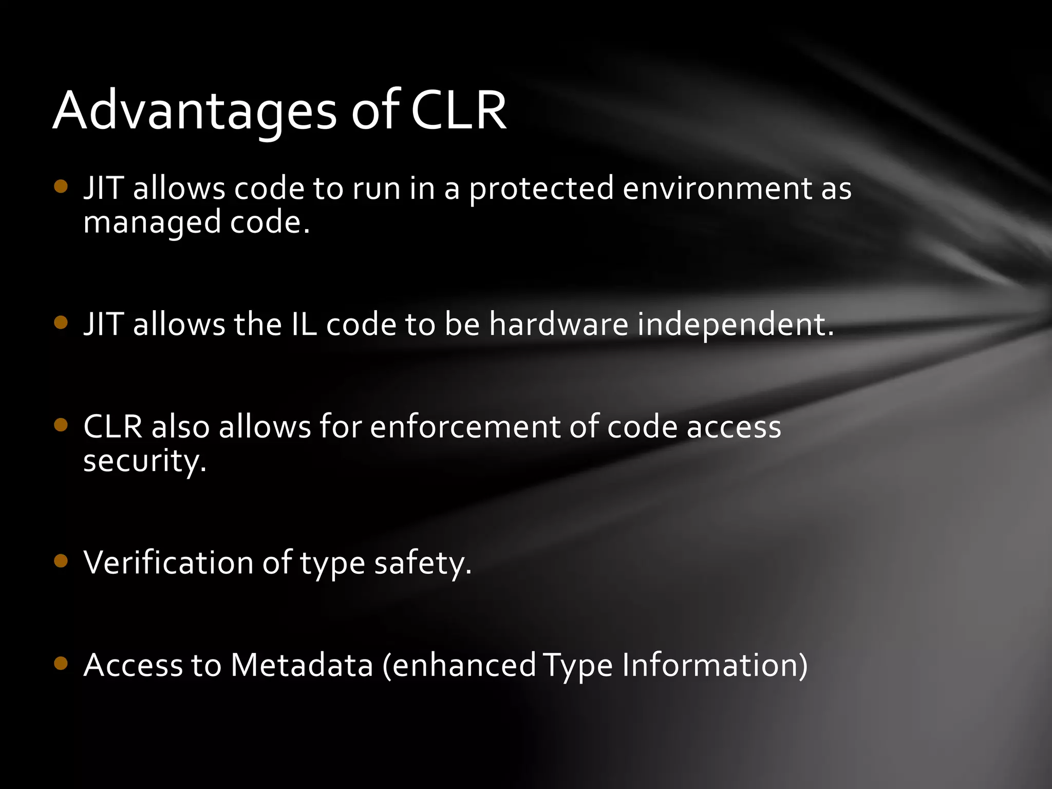 Advantages of CLR 
 JIT allows code to run in a protected environment as 
managed code. 
 JIT allows the IL code to be hardware independent. 
 CLR also allows for enforcement of code access 
security. 
 Verification of type safety. 
 Access to Metadata (enhanced Type Information) 
 