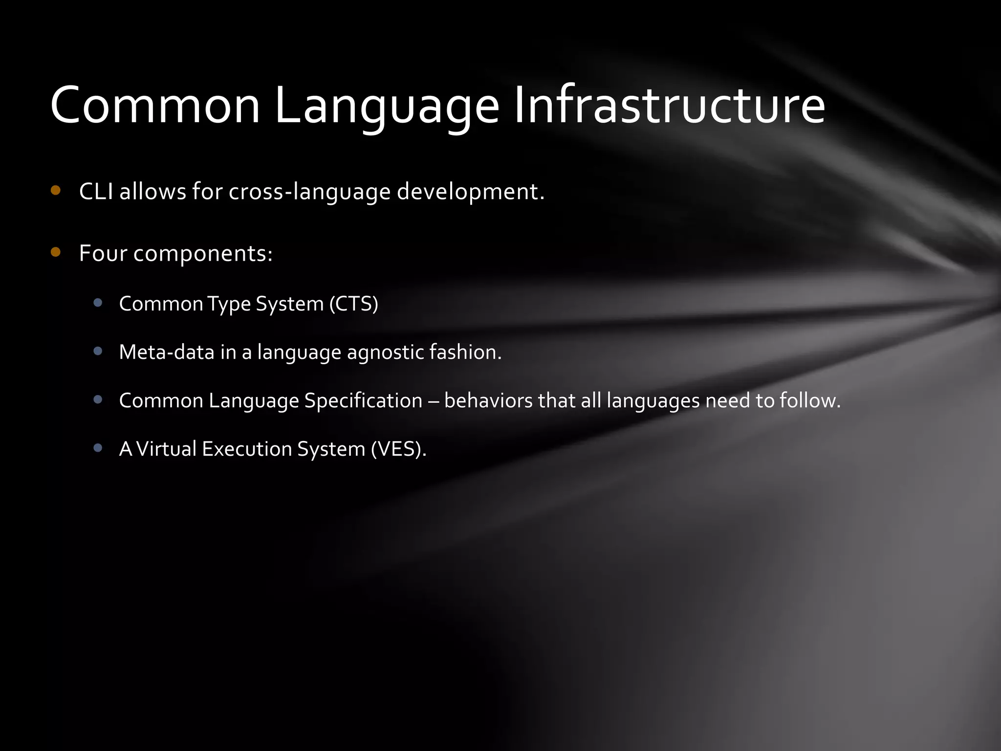 Common Language Infrastructure 
 CLI allows for cross-language development. 
 Four components: 
 Common Type System (CTS) 
 Meta-data in a language agnostic fashion. 
 Common Language Specification – behaviors that all languages need to follow. 
 A Virtual Execution System (VES). 
 
