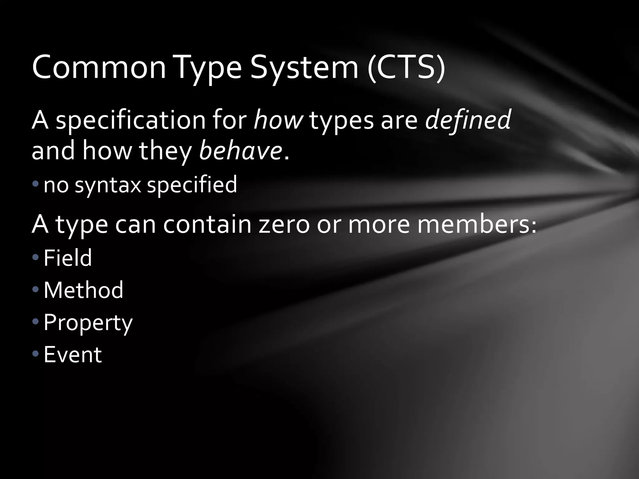 Common Type System (CTS) 
A specification for how types are defined 
and how they behave. 
• no syntax specified 
A type can contain zero or more members: 
• Field 
•Method 
• Property 
• Event 
 