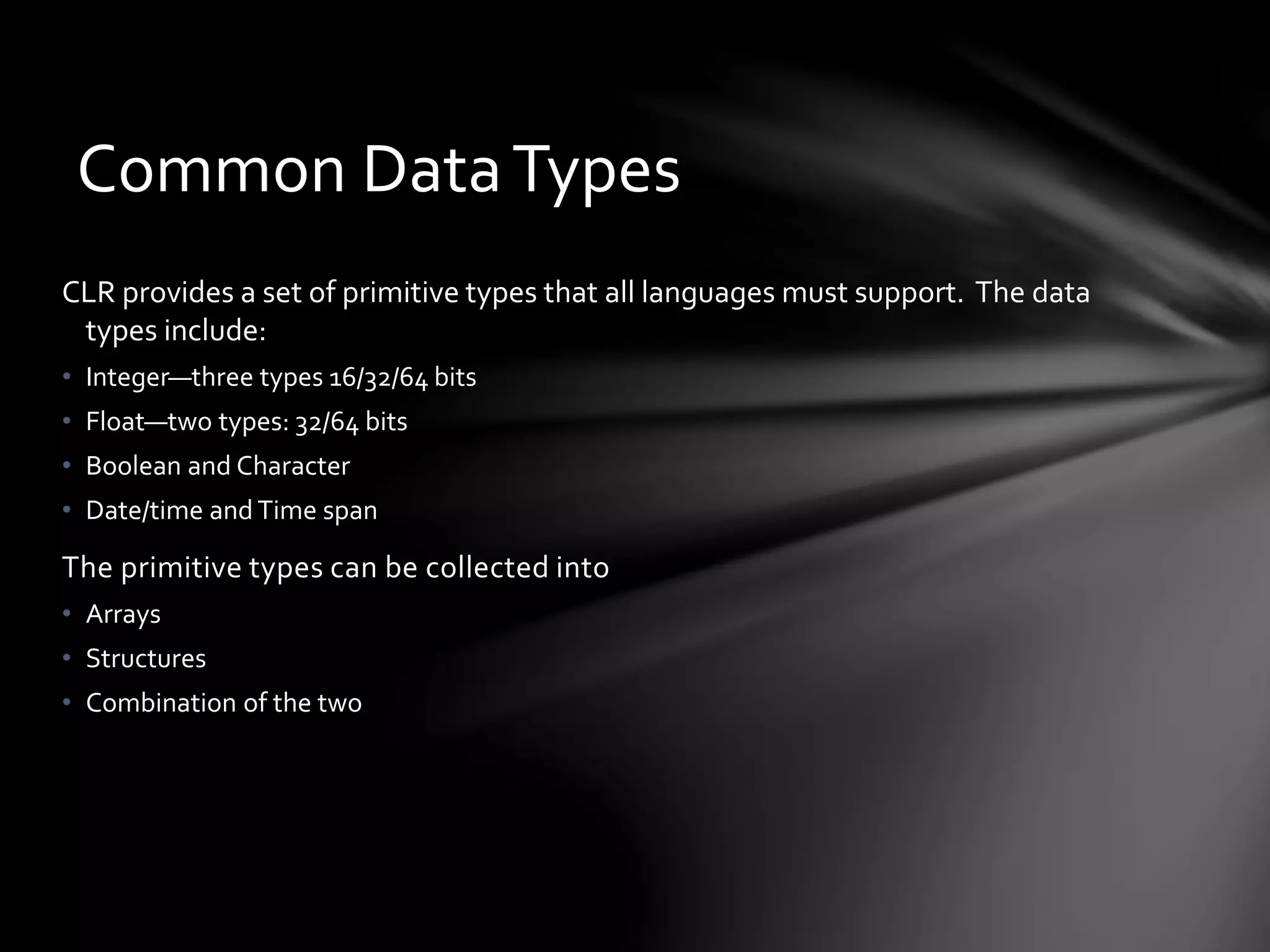 Common Data Types 
CLR provides a set of primitive types that all languages must support. The data 
types include: 
• Integer—three types 16/32/64 bits 
• Float—two types: 32/64 bits 
• Boolean and Character 
• Date/time and Time span 
The primitive types can be collected into 
• Arrays 
• Structures 
• Combination of the two 
 