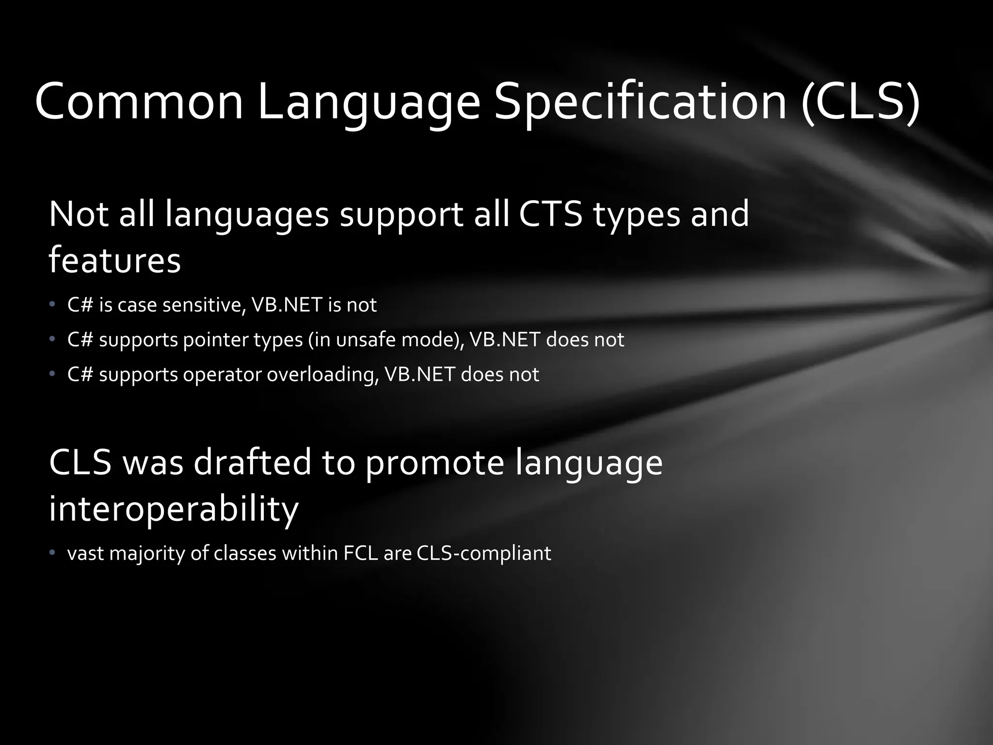 Common Language Specification (CLS) 
Not all languages support all CTS types and 
features 
• C# is case sensitive, VB.NET is not 
• C# supports pointer types (in unsafe mode), VB.NET does not 
• C# supports operator overloading, VB.NET does not 
CLS was drafted to promote language 
interoperability 
• vast majority of classes within FCL are CLS-compliant 
 