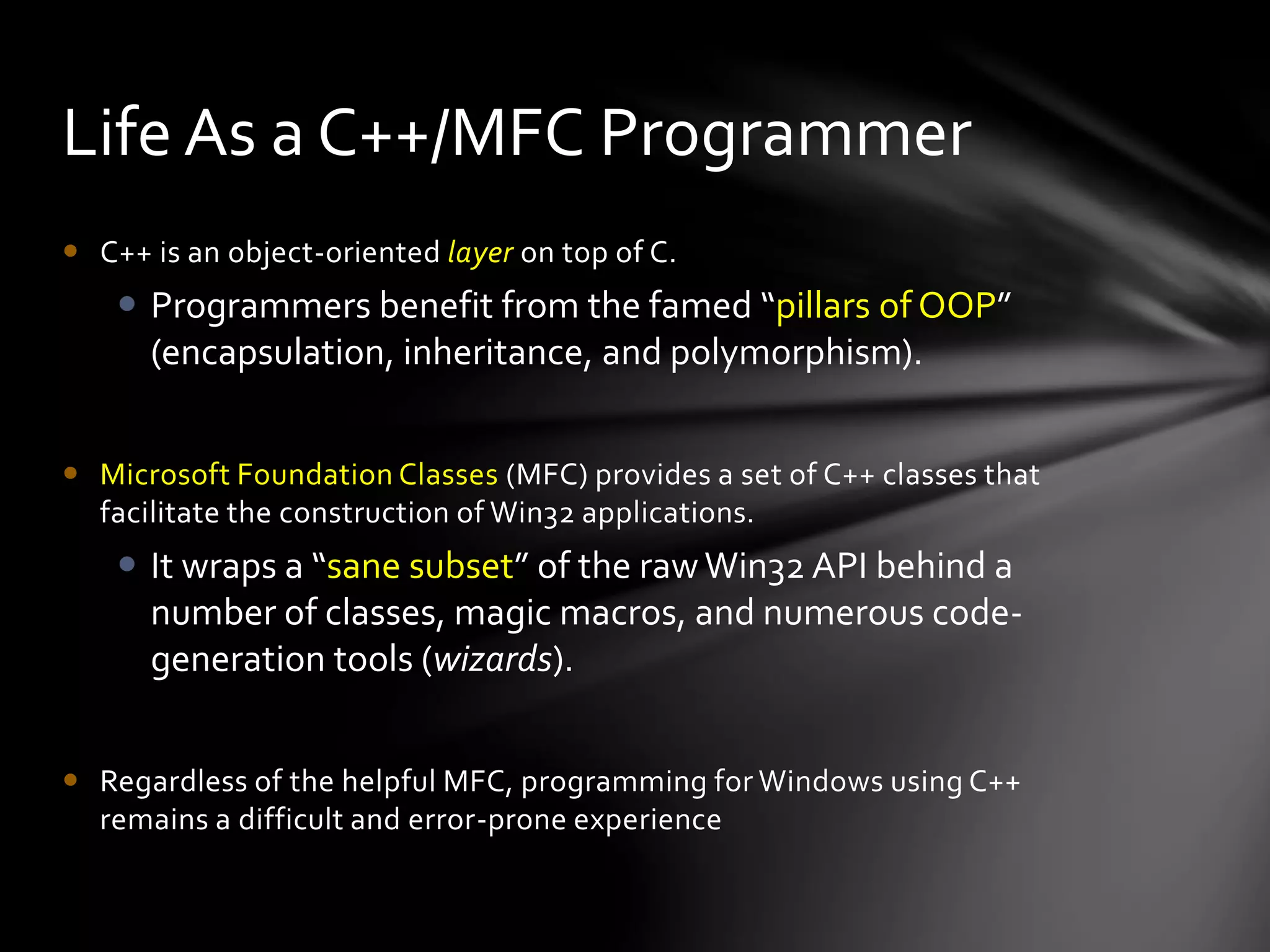 Life As a C++/MFC Programmer 
 C++ is an object-oriented layer on top of C. 
 Programmers benefit from the famed “pillars of OOP” 
(encapsulation, inheritance, and polymorphism). 
 Microsoft Foundation Classes (MFC) provides a set of C++ classes that 
facilitate the construction of Win32 applications. 
 It wraps a “sane subset” of the raw Win32 API behind a 
number of classes, magic macros, and numerous code-generation 
tools (wizards). 
 Regardless of the helpful MFC, programming for Windows using C++ 
remains a difficult and error-prone experience 
 