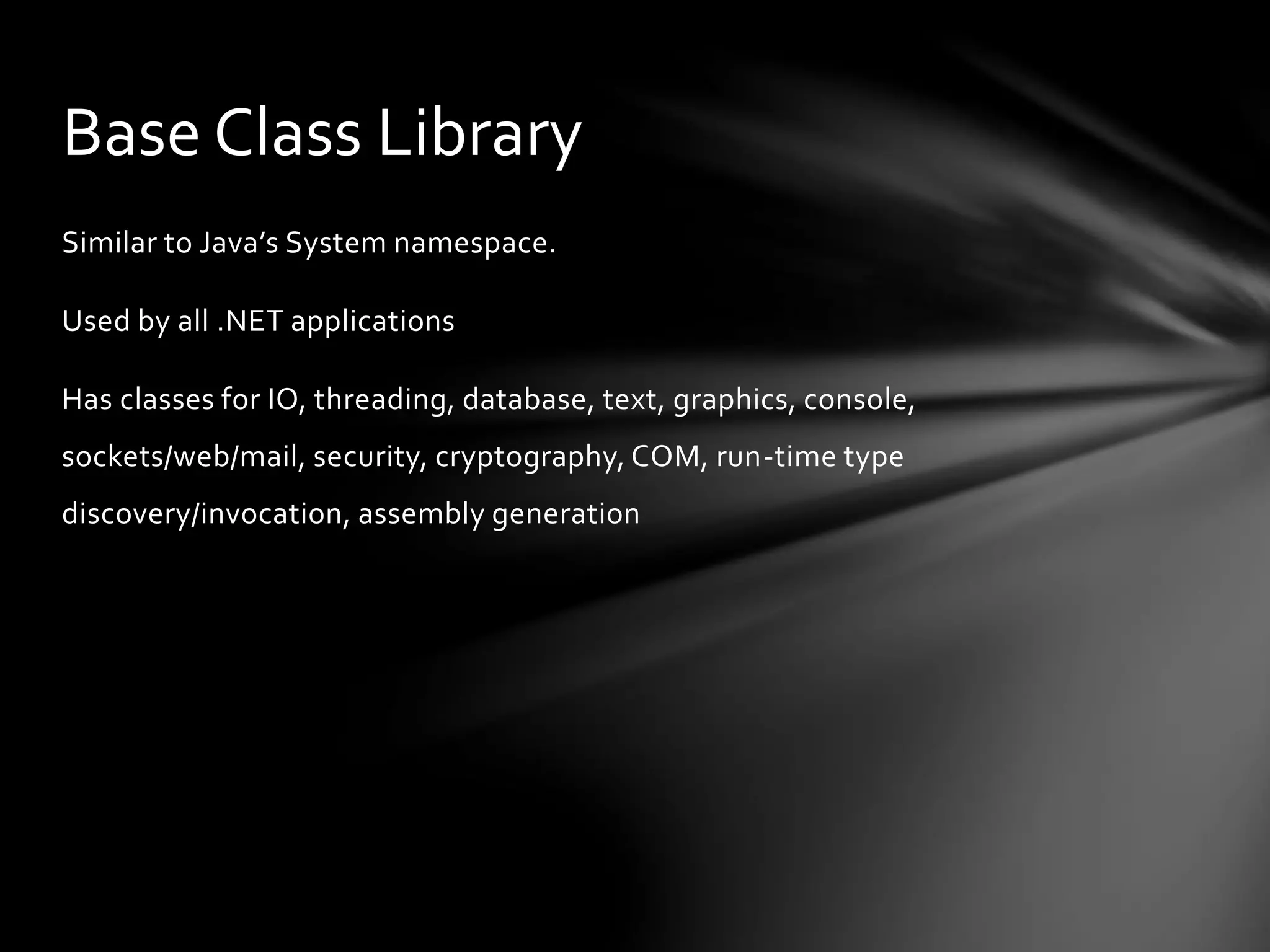 Base Class Library 
Similar to Java’s System namespace. 
Used by all .NET applications 
Has classes for IO, threading, database, text, graphics, console, 
sockets/web/mail, security, cryptography, COM, run-time type 
discovery/invocation, assembly generation 
 