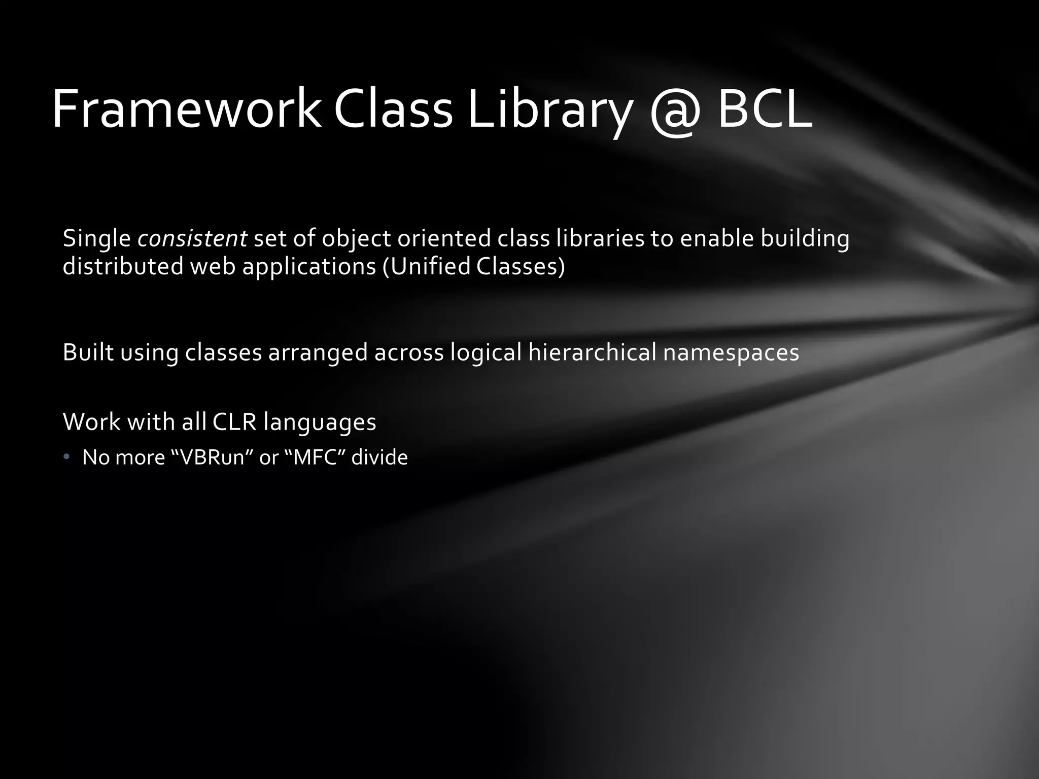 Framework Class Library @ BCL 
Single consistent set of object oriented class libraries to enable building 
distributed web applications (Unified Classes) 
Built using classes arranged across logical hierarchical namespaces 
Work with all CLR languages 
• No more “VBRun” or “MFC” divide 
 