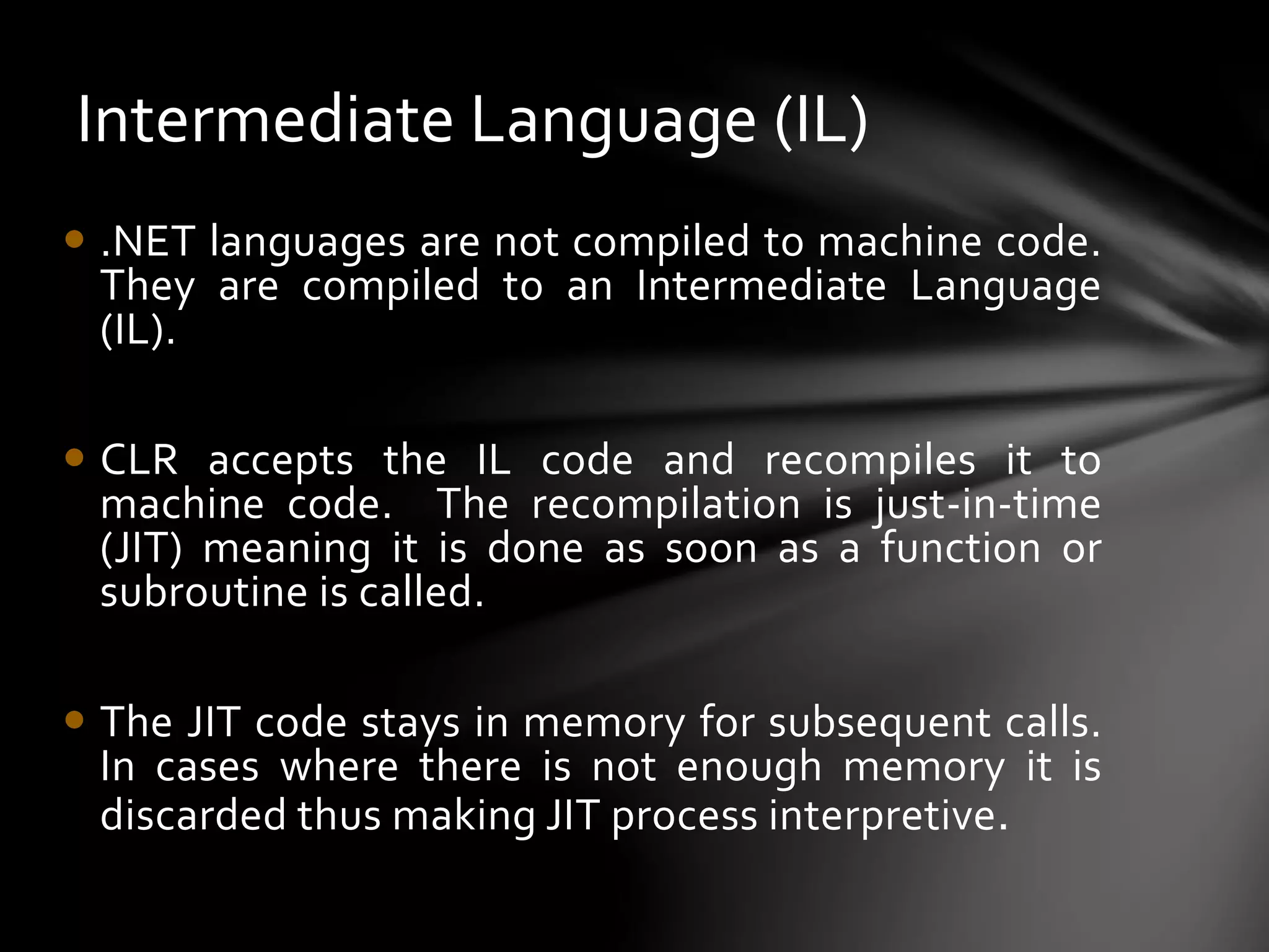 Intermediate Language (IL) 
 .NET languages are not compiled to machine code. 
They are compiled to an Intermediate Language 
(IL). 
 CLR accepts the IL code and recompiles it to 
machine code. The recompilation is just-in-time 
(JIT) meaning it is done as soon as a function or 
subroutine is called. 
 The JIT code stays in memory for subsequent calls. 
In cases where there is not enough memory it is 
discarded thus making JIT process interpretive. 
 
