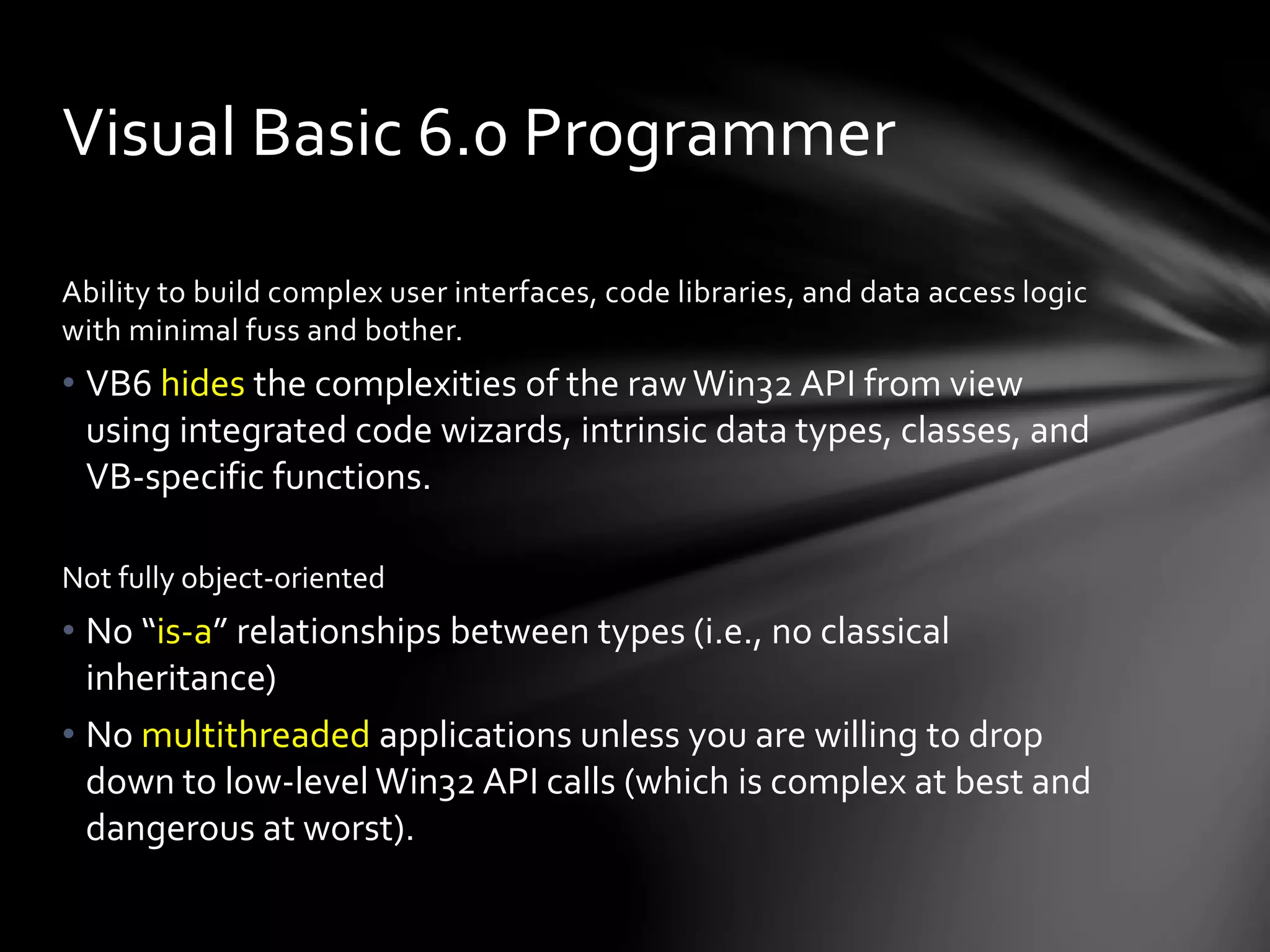 Visual Basic 6.0 Programmer 
Ability to build complex user interfaces, code libraries, and data access logic 
with minimal fuss and bother. 
• VB6 hides the complexities of the raw Win32 API from view 
using integrated code wizards, intrinsic data types, classes, and 
VB-specific functions. 
Not fully object-oriented 
• No “is-a” relationships between types (i.e., no classical 
inheritance) 
• No multithreaded applications unless you are willing to drop 
down to low-level Win32 API calls (which is complex at best and 
dangerous at worst). 
 