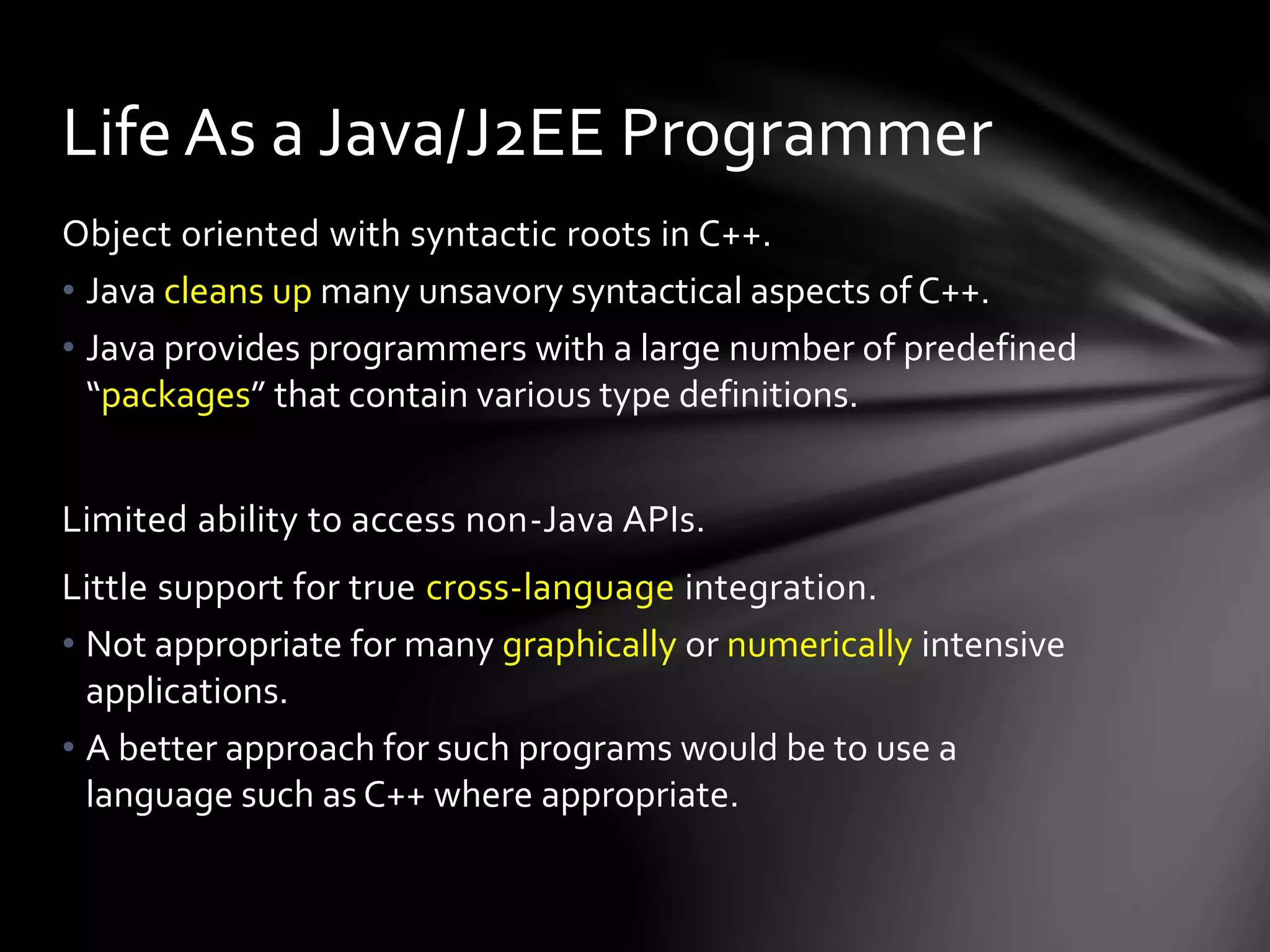 Life As a Java/J2EE Programmer 
Object oriented with syntactic roots in C++. 
• Java cleans up many unsavory syntactical aspects of C++. 
• Java provides programmers with a large number of predefined 
“packages” that contain various type definitions. 
Limited ability to access non-Java APIs. 
Little support for true cross-language integration. 
• Not appropriate for many graphically or numerically intensive 
applications. 
• A better approach for such programs would be to use a 
language such as C++ where appropriate. 
 