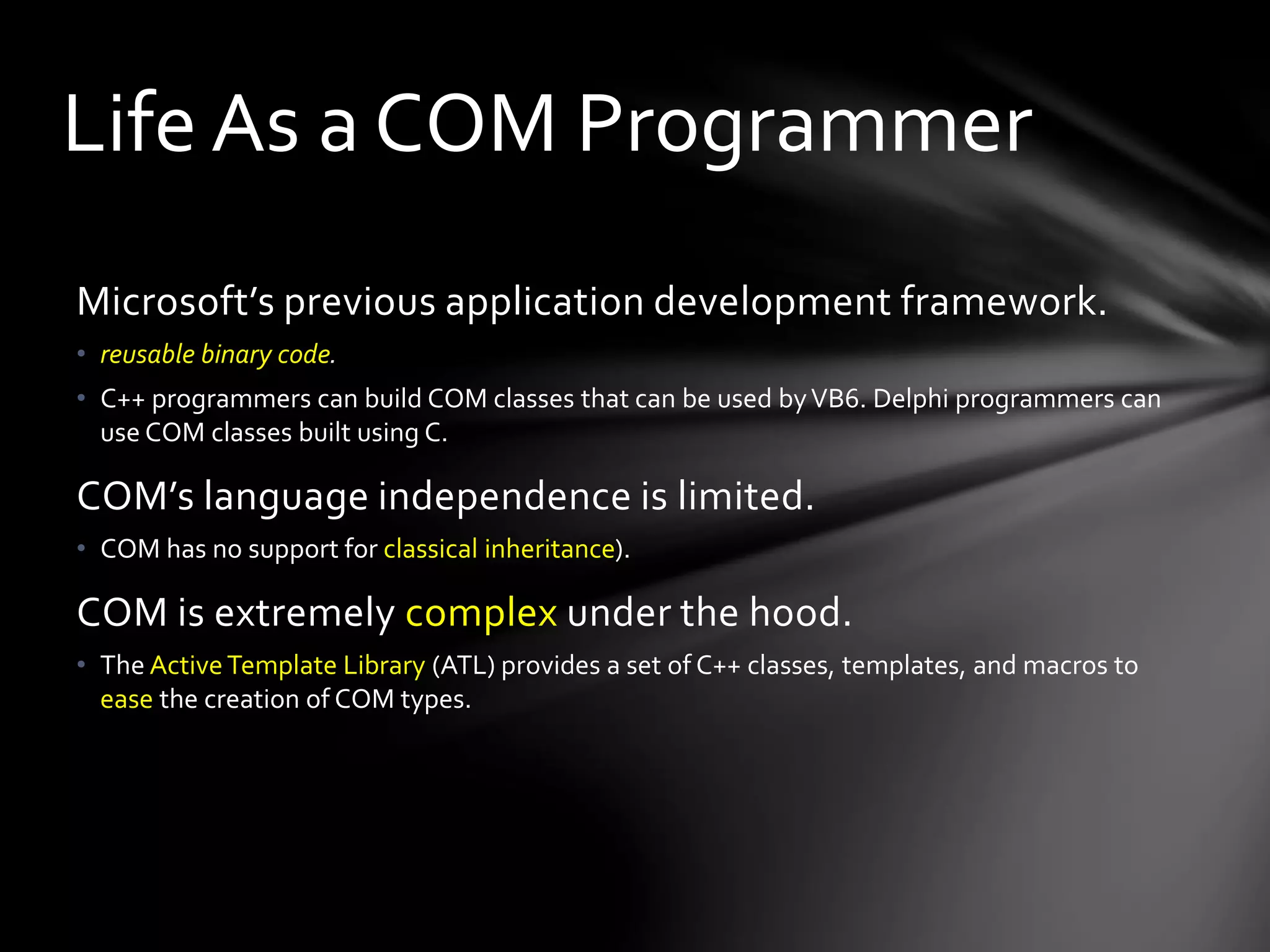 Life As a COM Programmer 
Microsoft’s previous application development framework. 
• reusable binary code. 
• C++ programmers can build COM classes that can be used by VB6. Delphi programmers can 
use COM classes built using C. 
COM’s language independence is limited. 
• COM has no support for classical inheritance). 
COM is extremely complex under the hood. 
• The Active Template Library (ATL) provides a set of C++ classes, templates, and macros to 
ease the creation of COM types. 
 