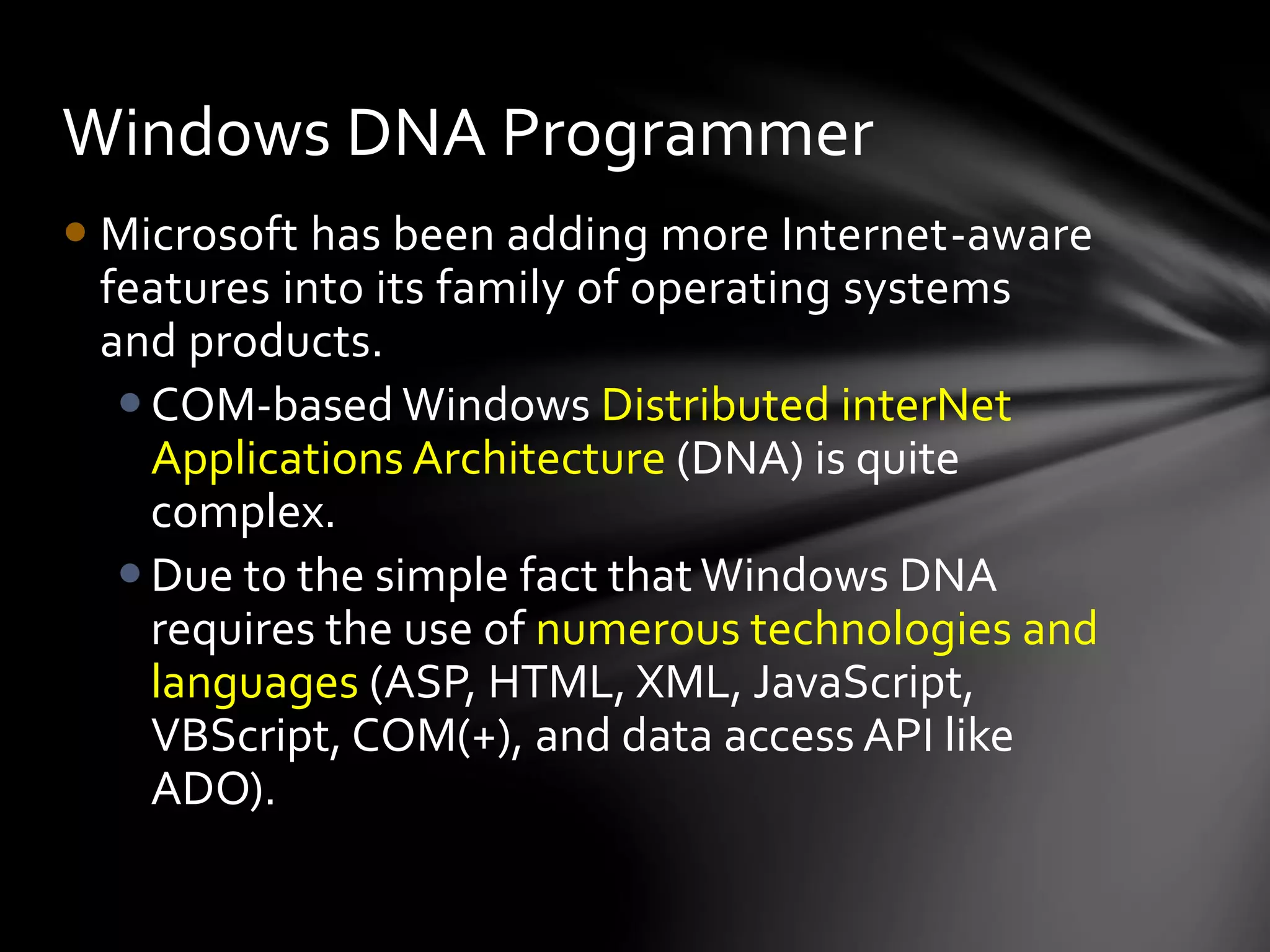 Windows DNA Programmer 
 Microsoft has been adding more Internet-aware 
features into its family of operating systems 
and products. 
COM-based Windows Distributed interNet 
Applications Architecture (DNA) is quite 
complex. 
 Due to the simple fact that Windows DNA 
requires the use of numerous technologies and 
languages (ASP, HTML, XML, JavaScript, 
VBScript, COM(+), and data access API like 
ADO). 
 