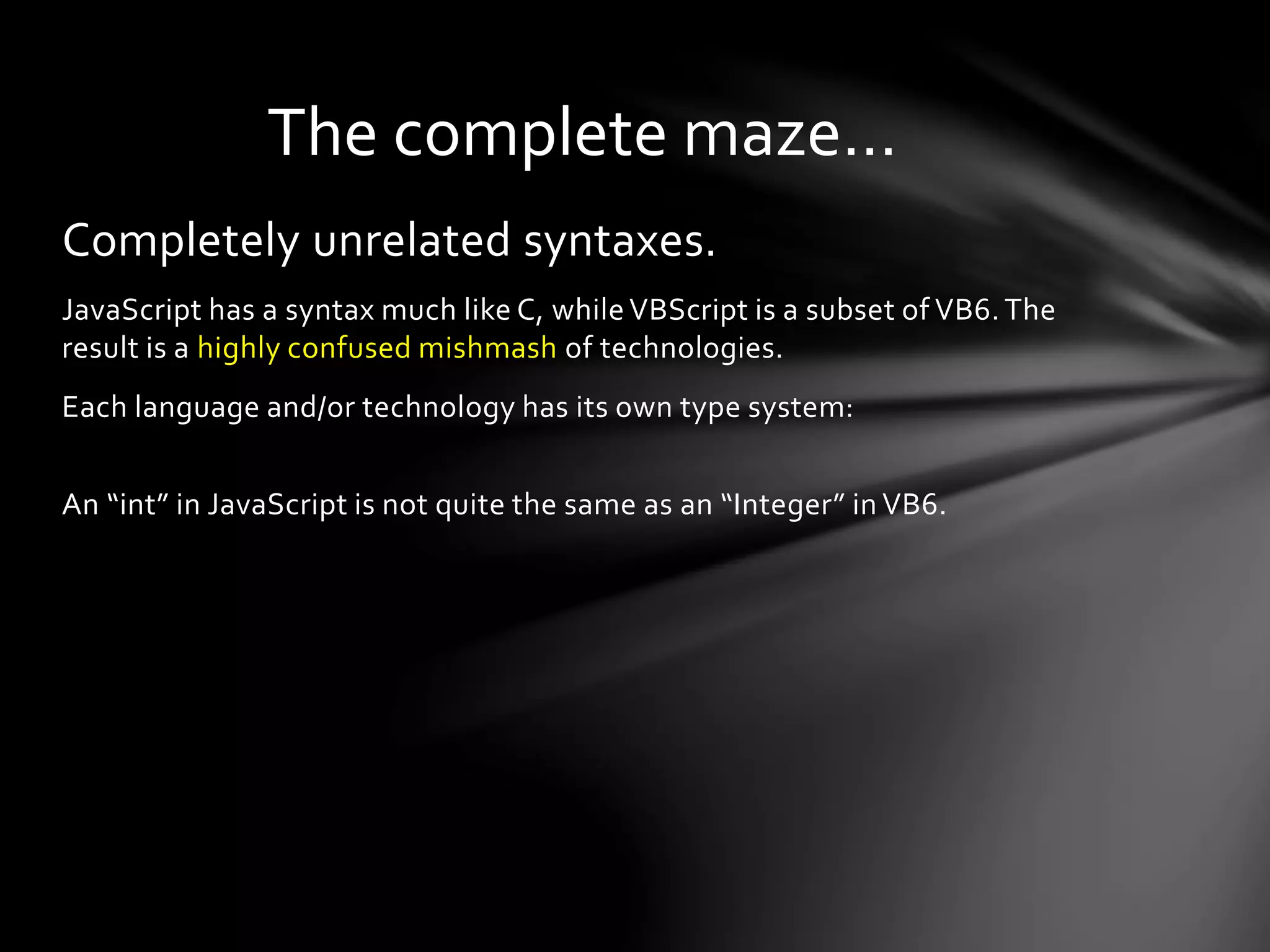 The complete maze… 
Completely unrelated syntaxes. 
JavaScript has a syntax much like C, while VBScript is a subset of VB6. The 
result is a highly confused mishmash of technologies. 
Each language and/or technology has its own type system: 
An “int” in JavaScript is not quite the same as an “Integer” in VB6. 
 