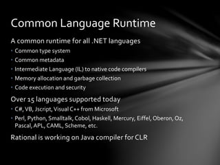 Common Language Runtime 
A common runtime for all .NET languages 
• Common type system 
• Common metadata 
• Intermediate Language (IL) to native code compilers 
• Memory allocation and garbage collection 
• Code execution and security 
Over 15 languages supported today 
• C#, VB, Jscript, Visual C++ from Microsoft 
• Perl, Python, Smalltalk, Cobol, Haskell, Mercury, Eiffel, Oberon, Oz, 
Pascal, APL, CAML, Scheme, etc. 
Rational is working on Java compiler for CLR 
 