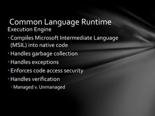 Common Language Runtime 
Execution Engine 
• Compiles Microsoft Intermediate Language 
(MSIL) into native code 
• Handles garbage collection 
•Handles exceptions 
• Enforces code access security 
• Handles verification 
• Managed v. Unmanaged 
 