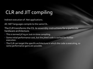 CLR and JIT compiling 
Indirect execution of .Net applications. 
All .NET languages compile to the same CIL. 
The CLR transforms the CIL to assembly instructions for a particular 
hardware architecture. 
• This is termed jit’ing or Just-in-time compiling. 
• Some initial performance cost, but the jitted code is cached for further 
execution. 
• The CLR can target the specific architecture in which the code is executing, so 
some performance gains are possible. 
 