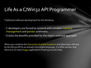 Life As a C/Win32 API Programmer 
Traditional software development for the Windows. 
• C developers are forced to contend with complex memory 
management and pointer arithmetic. 
• It lacks the benefits provided by the object-oriented approach 
When you combine the thousands of global functions and data types defined 
by the Win32 API to an already formidable language, it is little wonder that 
there are so many buggy applications floating around today. 
 